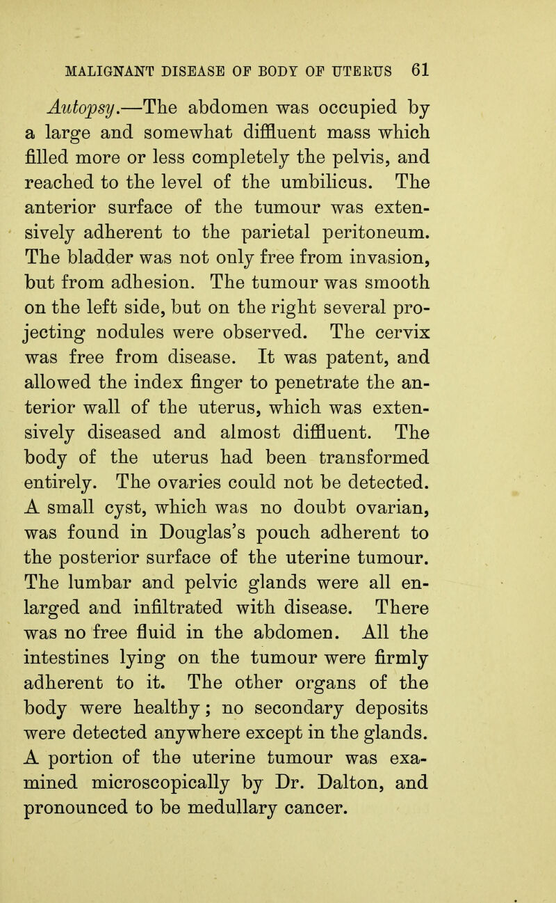 Autopsy.—The abdomen was occupied by a large and somewhat diffluent mass which filled more or less completely the pelvis, and reached to the level of the umbilicus. The anterior surface of the tumour was exten- sively adherent to the parietal peritoneum. The bladder was not only free from invasion, but from adhesion. The tumour was smooth on the left side, but on the right several pro- jecting nodules were observed. The cervix was free from disease. It was patent, and allowed the index finger to penetrate the an- terior wall of the uterus, which was exten- sively diseased and almost diffluent. The body of the uterus had been transformed entirely. The ovaries could not be detected. A small cyst, which was no doubt ovarian, was found in Douglas's pouch adherent to the posterior surface of the uterine tumour. The lumbar and pelvic glands were all en- larged and infiltrated with disease. There was no free fluid in the abdomen. All the intestines lyiDg on the tumour were firmly adherent to it. The other organs of the body were healthy; no secondary deposits were detected anywhere except in the glands. A portion of the uterine tumour was exa- mined microscopically by Dr. Dalton, and pronounced to be medullary cancer.