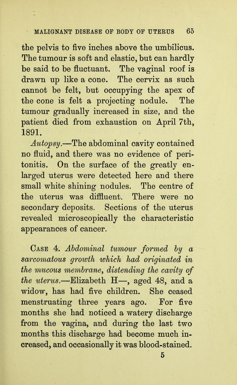 the pelvis to five inches above the umbilicus. The tumour is soft and elastic, but can hardly be said to be fluctuant. The vaginal roof is drawn up like a cone. The cervix as such cannot be felt, but occupying the apex of the cone is felt a projecting nodule. The tumour gradually increased in size, and the patient died from exhaustion on April 7th, 1891. Autopsy.—The abdominal cavity contained no fluid, and there was no evidence of peri- tonitis. On the surface of the greatly en- larged uterus were detected here and there small white shining nodules. The centre of the uterus was diffluent. There were no secondary deposits. Sections of the uterus revealed microscopically the characteristic appearances of cancer. Case 4. Abdominal tumour formed by a sarcomatous growth which had originated in the mucous membrane, distending the cavity of the uterus.—Elizabeth H—, aged 48, and a widow, has had five children. She ceased menstruating three years ago. For five months she had noticed a watery discharge from the vagina, and during the last two months this discharge had become much in- creased, and occasionally it was blood-stained. 5