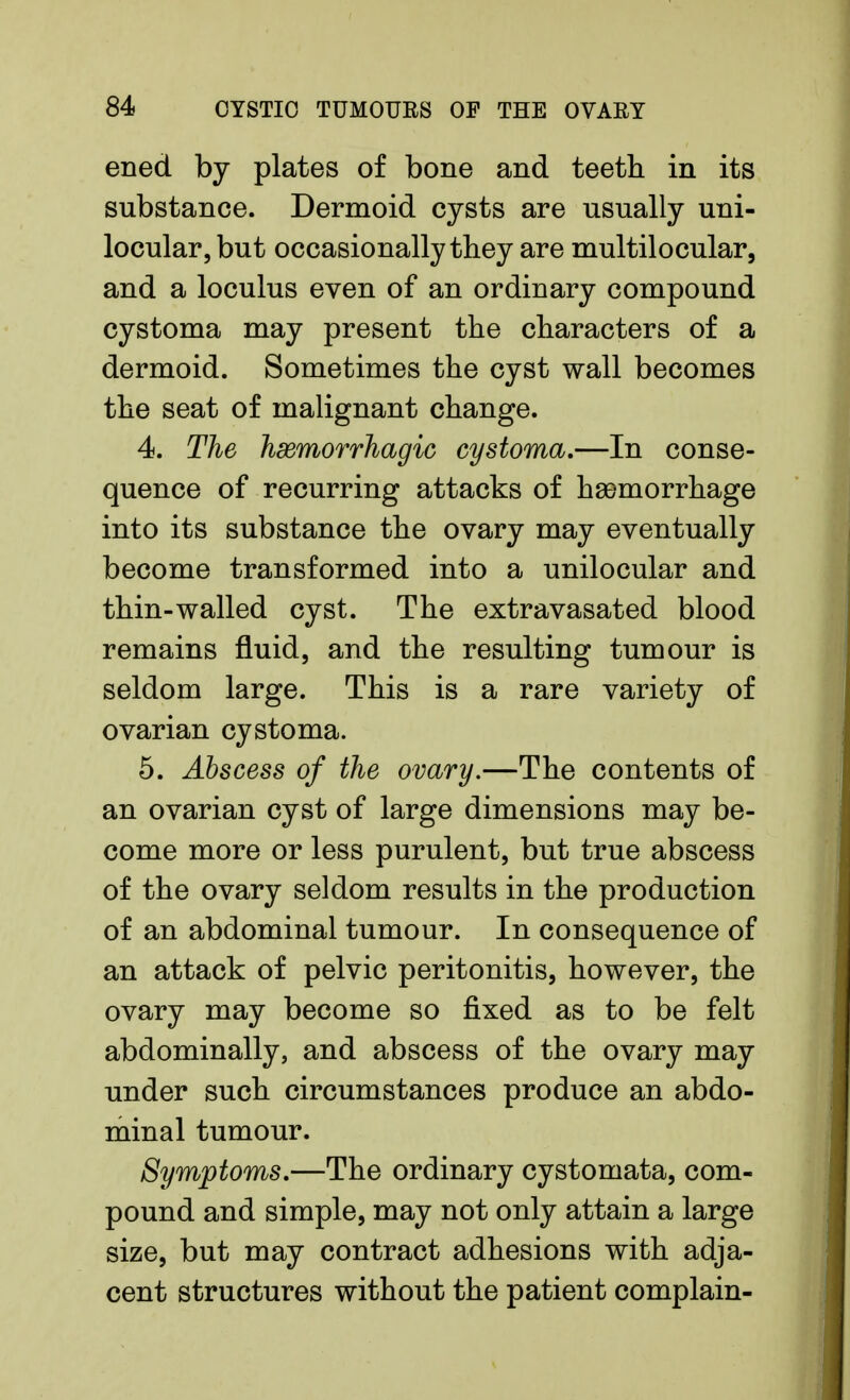 ened by plates of bone and teeth in its substance. Dermoid cysts are usually uni- locular, but occasionally they are multilocular, and a loculus even of an ordinary compound cystoma may present the characters of a dermoid. Sometimes the cyst wall becomes the seat of malignant change. 4. The hemorrhagic cystoma.—In conse- quence of recurring attacks of hemorrhage into its substance the ovary may eventually become transformed into a unilocular and thin-walled cyst. The extravasated blood remains fluid, and the resulting tumour is seldom large. This is a rare variety of ovarian cystoma. 5. Abscess of the ovary.—The contents of an ovarian cyst of large dimensions may be- come more or less purulent, but true abscess of the ovary seldom results in the production of an abdominal tumour. In consequence of an attack of pelvic peritonitis, however, the ovary may become so fixed as to be felt abdominally, and abscess of the ovary may under such circumstances produce an abdo- minal tumour. Symptoms.—The ordinary cystomata, com- pound and simple, may not only attain a large size, but may contract adhesions with adja- cent structures without the patient complain-