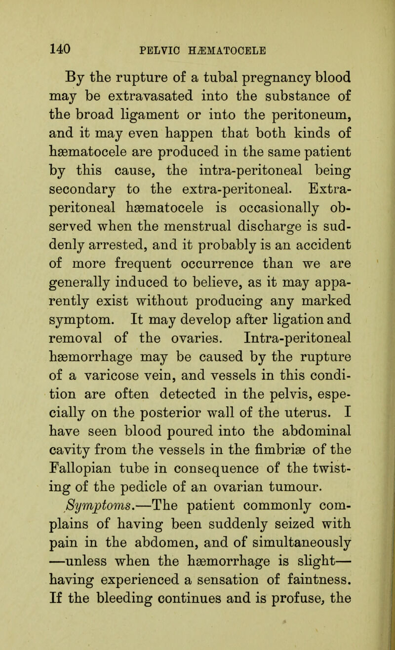 By the rupture of a tubal pregnancy blood may be extravasated into the substance of the broad ligament or into the peritoneum, and it may even happen that both kinds of hematocele are produced in the same patient by this cause, the intra-peritoneal being secondary to the extra-peritoneal. Extra- peritoneal hsematocele is occasionally ob- served when the menstrual discharge is sud- denly arrested, and it probably is an accident of more frequent occurrence than we are generally induced to believe, as it may appa- rently exist without producing any marked symptom. It may develop after ligation and removal of the ovaries. Intra-peritoneal hemorrhage may be caused by the rupture of a varicose vein, and vessels in this condi- tion are often detected in the pelvis, espe- cially on the posterior wall of the uterus. I have seen blood poured into the abdominal cavity from the vessels in the fimbriae of the Fallopian tube in consequence of the twist- ing of the pedicle of an ovarian tumour. Symptoms,—The patient commonly com- plains of having been suddenly seized with pain in the abdomen, and of simultaneously —unless when the haemorrhage is slight— having experienced a sensation of faintness. If the bleeding continues and is profuse, the