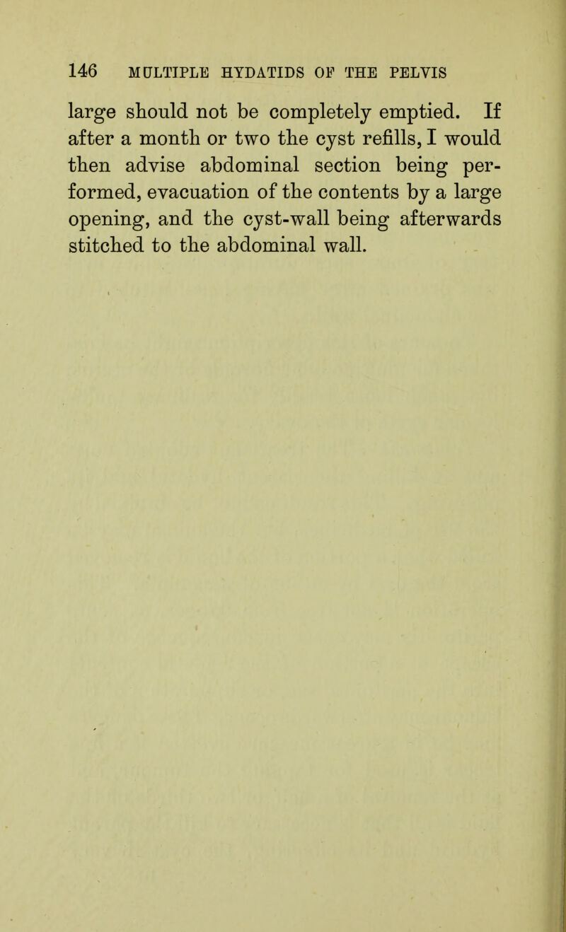 large should not be completely emptied. If after a month or two the cyst refills, I would then advise abdominal section being per- formed, evacuation of the contents by a large opening, and the cyst-wall being afterwards stitched to the abdominal wall.