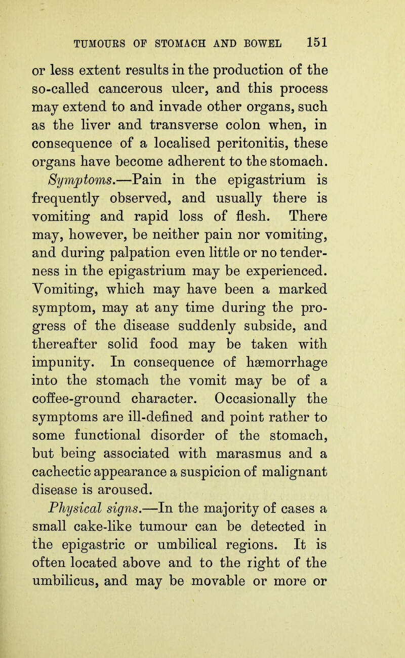 or less extent results in the production of the so-called cancerous ulcer, and this process may extend to and invade other organs, such as the liver and transverse colon when, in consequence of a localised peritonitis, these organs have become adherent to the stomach. Symptoms.—Pain in the epigastrium is frequently observed, and usually there is vomiting and rapid loss of flesh. There may, however, be neither pain nor vomiting, and during palpation even little or no tender- ness in the epigastrium may be experienced. Yomiting, which may have been a marked symptom, may at any time during the pro- gress of the disease suddenly subside, and thereafter solid food may be taken with impunity. In consequence of haemorrhage into the stomach the vomit may be of a coffee-ground character. Occasionally the symptoms are ill-defined and point rather to some functional disorder of the stomach, but being associated with marasmus and a cachectic appearance a suspicion of malignant disease is aroused. Physical signs.—In the majority of cases a small cake-like tumour can be detected in the epigastric or umbilical regions. It is often located above and to the right of the umbilicus, and may be movable or more or