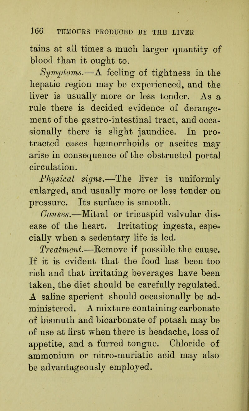 tains at all times a much larger quantity of blood than it ought to. Symptoms.—A feeling of tightness in the hepatic region may be experienced, and the liver is usually more or less tender. As a rule there is decided evidence of derange- ment of the gastro-intestinal tract, and occa- sionally there is slight jaundice. In pro- tracted cases haemorrhoids or ascites may arise in consequence of the obstructed portal circulation. Physical signs.—The liver is uniformly enlarged, and usually more or less tender on pressure. Its surface is smooth. Causes.—Mitral or tricuspid valvular dis- ease of the heart. Irritating ingesta, espe- cially when a sedentary life is led. Treatment.—Remove if possible the cause. If it is evident that the food has been too rich and that irritating beverages have been taken, the diet should be carefully regulated. A saline aperient should occasionally be ad- ministered. A mixture containing carbonate of bismuth and bicarbonate of potash may be of use at first when there is headache, loss of appetite, and a furred tongue. Chloride of ammonium or nitro-muriatic acid may also be advantageously employed.