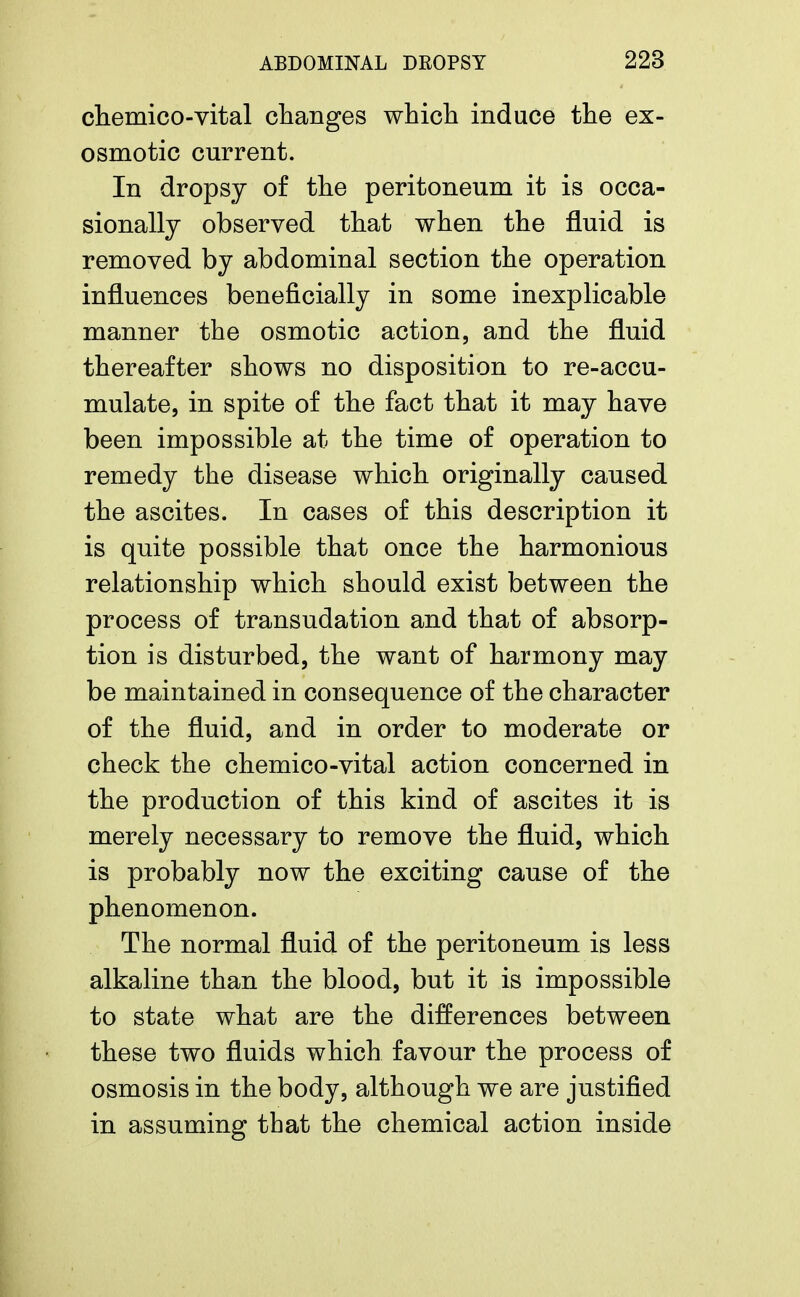 chemico-vital changes which induce the ex- osmotic current. In dropsy of the peritoneum it is occa- sionally observed that when the fluid is removed by abdominal section the operation influences beneficially in some inexplicable manner the osmotic action, and the fluid thereafter shows no disposition to re-accu- mulate, in spite of the fact that it may have been impossible at the time of operation to remedy the disease which originally caused the ascites. In cases of this description it is quite possible that once the harmonious relationship which should exist between the process of transudation and that of absorp- tion is disturbed, the want of harmony may be maintained in consequence of the character of the fluid, and in order to moderate or check the chemico-vital action concerned in the production of this kind of ascites it is merely necessary to remove the fluid, which is probably now the exciting cause of the phenomenon. The normal fluid of the peritoneum is less alkaline than the blood, but it is impossible to state what are the differences between these two fluids which favour the process of osmosis in the body, although we are justified in assuming tbat the chemical action inside