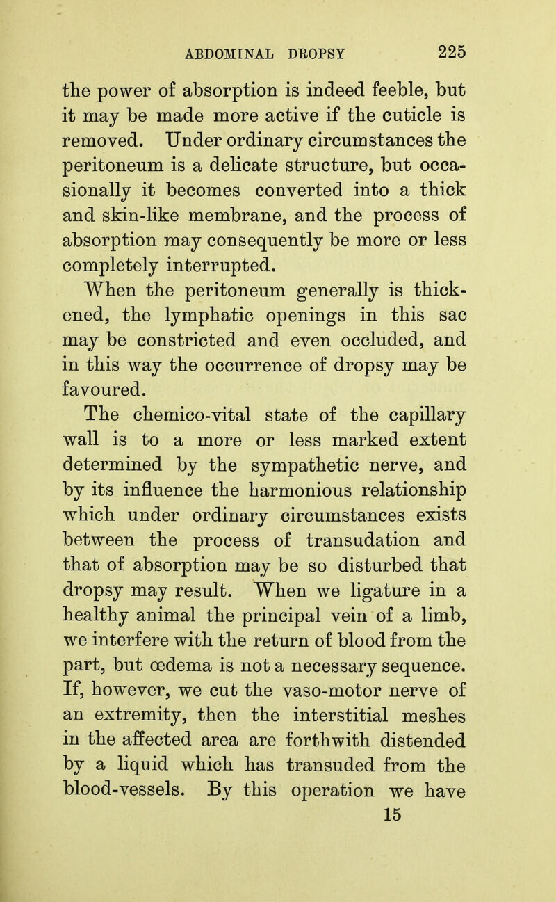 the power of absorption is indeed feeble, but it may be made more active if the cuticle is removed. Under ordinary circumstances the peritoneum is a delicate structure, but occa- sionally it becomes converted into a thick and skin-like membrane, and the process of absorption may consequently be more or less completely interrupted. When the peritoneum generally is thick- ened, the lymphatic openings in this sac may be constricted and even occluded, and in this way the occurrence of dropsy may be favoured. The chemico-vital state of the capillary wall is to a more or less marked extent determined by the sympathetic nerve, and by its influence the harmonious relationship which under ordinary circumstances exists between the process of transudation and that of absorption may be so disturbed that dropsy may result. When we ligature in a healthy animal the principal vein of a limb, we interfere with the return of blood from the part, but oedema is not a necessary sequence. If, however, we cufc the vaso-motor nerve of an extremity, then the interstitial meshes in the affected area are forthwith distended by a liquid which has transuded from the blood-vessels. By this operation we have 15