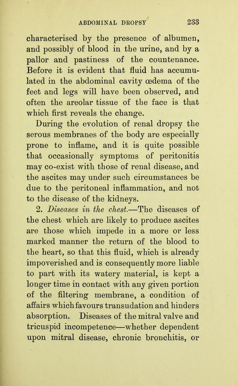 characterised by the presence of albumen, and possibly of blood in the urine, and by a pallor and pastiness of the countenance. Before it is evident that fluid has accumu- lated in the abdominal cavity oedema of the feet and legs will have been observed, and often the areolar tissue of the face is that which first reveals the change. During the evolution of renal dropsy the serous membranes of the body are especially prone to inflame, and it is quite possible that occasionally symptoms of peritonitis may co-exist with those of renal disease, and the ascites may under such circumstances be due to the peritoneal inflammation, and not to the disease of the kidneys. 2. Diseases in the chest.—The diseases of the chest which are likely to produce ascites are those which impede in a more or less marked manner the return of the blood to the heart, so that this fluid, which is already impoverished and is consequently more liable to part with its watery material, is kept a longer time in contact with any given portion of the filtering membrane, a condition of affairs which favours transudation and hinders absorption. Diseases of the mitral valve and tricuspid incompetence—whether dependent upon mitral disease, chronic bronchitis, or