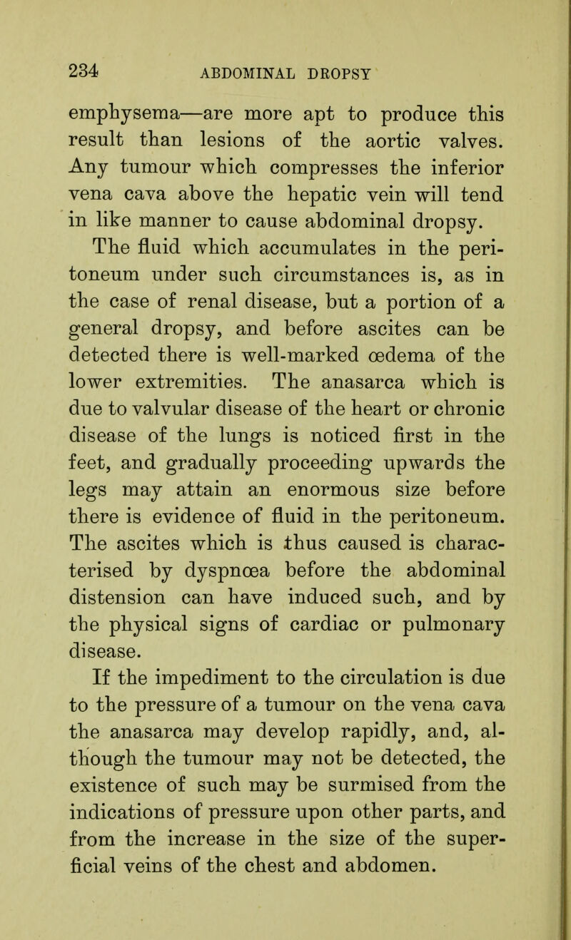 emphysema—are more apt to produce this result than lesions of the aortic valves. Any tumour which compresses the inferior vena cava above the hepatic vein will tend in like manner to cause abdominal dropsy. The fluid which accumulates in the peri- toneum under such circumstances is, as in the case of renal disease, but a portion of a general dropsy, and before ascites can be detected there is well-marked oedema of the lower extremities. The anasarca which is due to valvular disease of the heart or chronic disease of the lungs is noticed first in the feet, and gradually proceeding upwards the legs may attain an enormous size before there is evideuce of fluid in the peritoneum. The ascites which is thus caused is charac- terised by dyspnoea before the abdominal distension can have induced such, and by the physical signs of cardiac or pulmonary disease. If the impediment to the circulation is due to the pressure of a tumour on the vena cava the anasarca may develop rapidly, and, al- though the tumour may not be detected, the existence of such may be surmised from the indications of pressure upon other parts, and from the increase in the size of the super- ficial veins of the chest and abdomen.