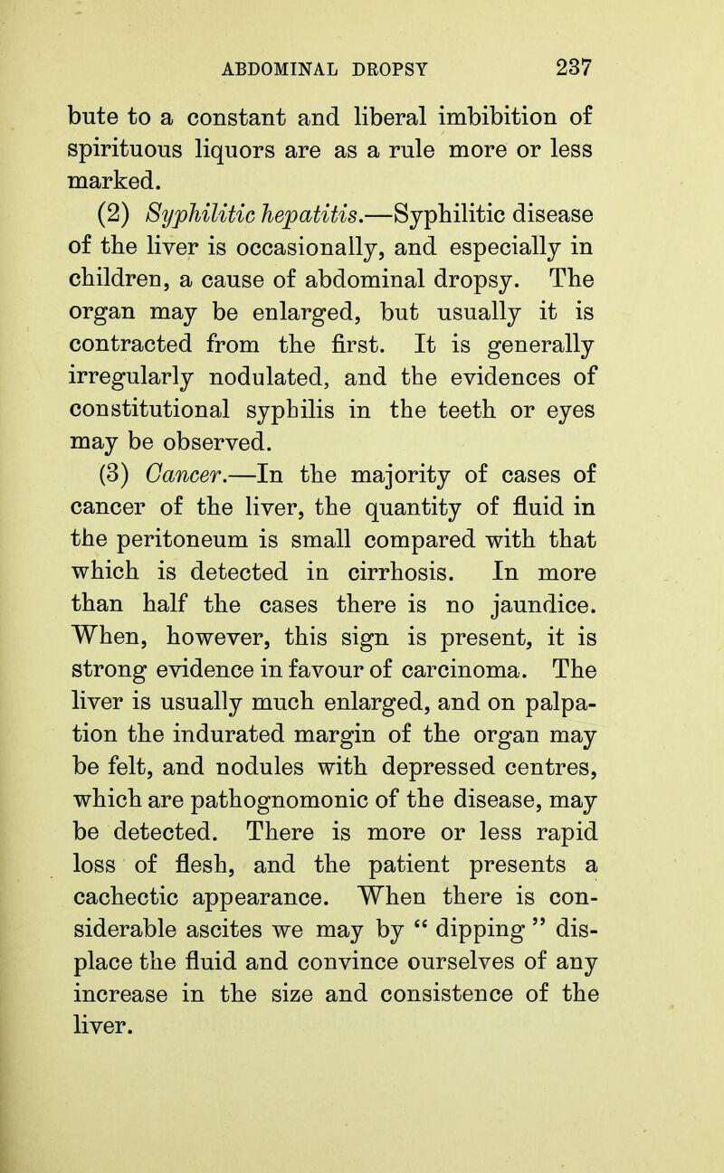 bute to a constant and liberal imbibition of spirituous liquors are as a rule more or less marked. (2) Syphilitic hepatitis.—Syphilitic disease of the liver is occasionally, and especially in children, a cause of abdominal dropsy. The organ may be enlarged, but usually it is contracted from the first. It is generally irregularly nodulated, and the evidences of constitutional syphilis in the teeth or eyes may be observed. (3) Cancer.—In the majority of cases of cancer of the liver, the quantity of fluid in the peritoneum is small compared with that which is detected in cirrhosis. In more than half the cases there is no jaundice. When, however, this sign is present, it is strong evidence in favour of carcinoma. The liver is usually much enlarged, and on palpa- tion the indurated margin of the organ may be felt, and nodules with depressed centres, which are pathognomonic of the disease, may be detected. There is more or less rapid loss of flesh, and the patient presents a cachectic appearance. When there is con- siderable ascites we may by  dipping  dis- place the fluid and convince ourselves of any increase in the size and consistence of the liver.