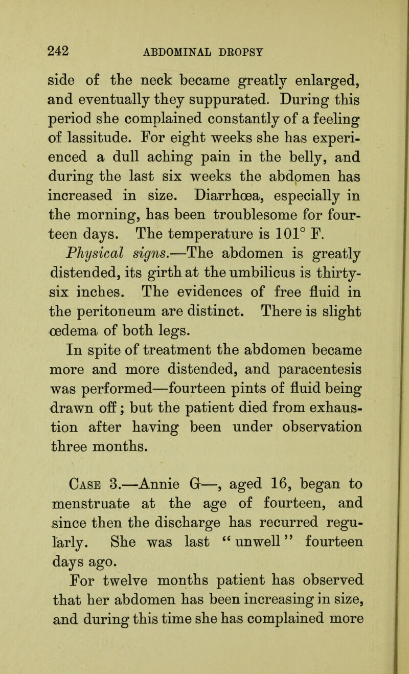 side of the neck became greatly enlarged, and eventually they suppurated. During this period she complained constantly of a feeling of lassitude. For eight weeks she has experi- enced a dull aching pain in the belly, and during the last six weeks the abdomen has increased in size. Diarrhoea, especially in the morning, has been troublesome for four- teen days. The temperature is 101° F. Physical signs.—The abdomen is greatly distended, its girth at the umbilicus is thirty- six inches. The evidences of free fluid in the peritoneum are distinct. There is slight oedema of both legs. In spite of treatment the abdomen became more and more distended, and paracentesis was performed—fourteen pints of fluid being drawn off; but the patient died from exhaus- tion after having been under observation three months. Case 3.—Annie G—, aged 16, began to menstruate at the age of fourteen, and since then the discharge has recurred regu- larly. She was last unwell fourteen days ago. For twelve months patient has observed that her abdomen has been increasing in size, and during this time she has complained more