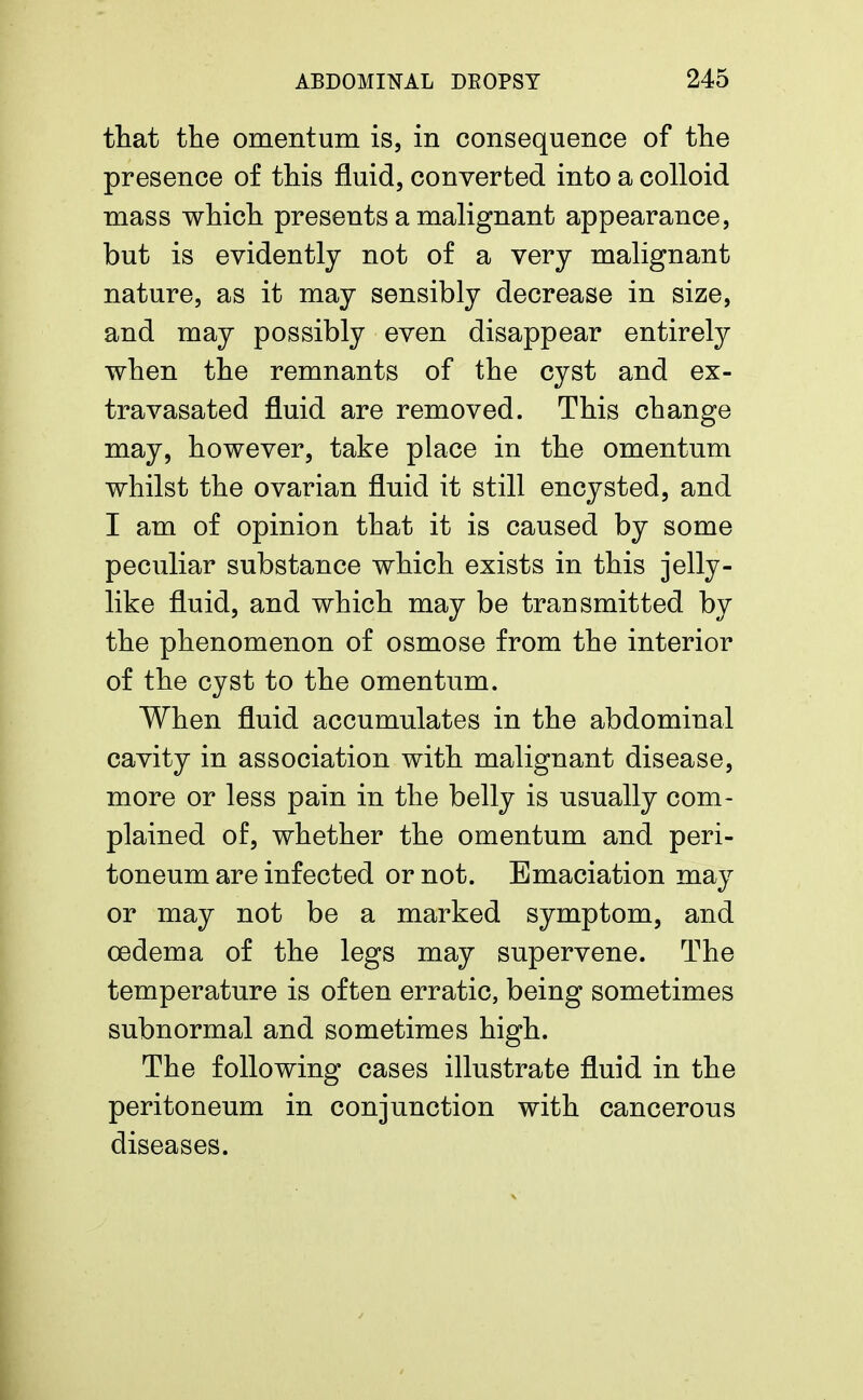 that the omentum is, in consequence of the presence of this fluid, converted into a colloid mass which presents a malignant appearance, but is evidently not of a very malignant nature, as it may sensibly decrease in size, and may possibly even disappear entirely when the remnants of the cyst and ex- tra vasated fluid are removed. This change may, however, take place in the omentum whilst the ovarian fluid it still encysted, and I am of opinion that it is caused by some peculiar substance which exists in this jelly- like fluid, and which may be transmitted by the phenomenon of osmose from the interior of the cyst to the omentum. When fluid accumulates in the abdominal cavity in association with malignant disease, more or less pain in the belly is usually com- plained of, whether the omentum and peri- toneum are infected or not. Emaciation may or may not be a marked symptom, and oedema of the legs may supervene. The temperature is often erratic, being sometimes subnormal and sometimes high. The following cases illustrate fluid in the peritoneum in conjunction with cancerous diseases.