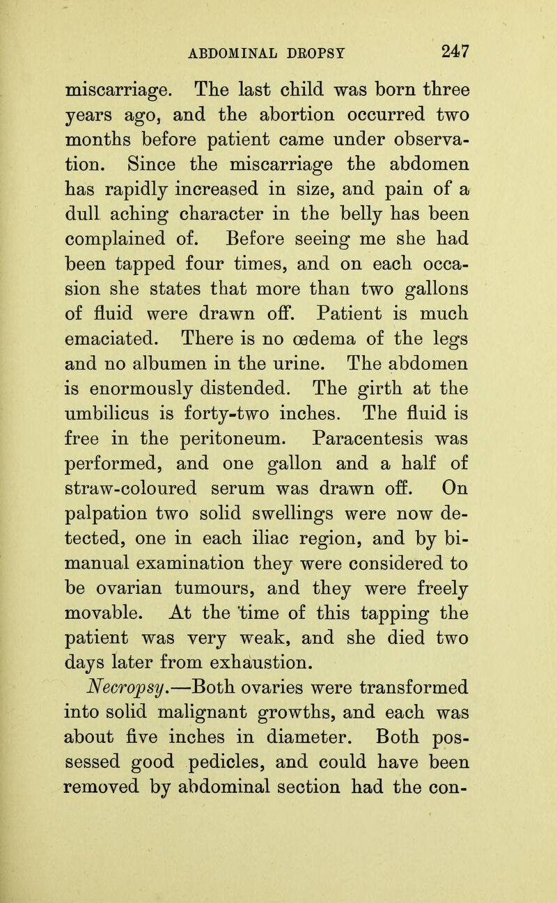 miscarriage. The last child was born three years ago, and the abortion occurred two months before patient came under observa- tion. Since the miscarriage the abdomen has rapidly increased in size, and pain of a dull aching character in the belly has been complained of. Before seeing me she had been tapped four times, and on each occa- sion she states that more than two gallons of fluid were drawn off. Patient is much emaciated. There is no oedema of the legs and no albumen in the urine. The abdomen is enormously distended. The girth at the umbilicus is forty-two inches. The fluid is free in the peritoneum. Paracentesis was performed, and one gallon and a half of straw-coloured serum was drawn off. On palpation two solid swellings were now de- tected, one in each iliac region, and by bi- manual examination they were considered to be ovarian tumours, and they were freely movable. At the 'time of this tapping the patient was very weak, and she died two days later from exhaustion. Necropsy,—Both ovaries were transformed into solid malignant growths, and each was about five inches in diameter. Both pos- sessed good pedicles, and could have been removed by abdominal section had the con-