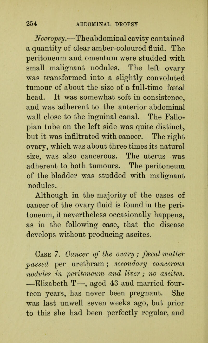 Necropsy.—The abdominal cavity contained a quantity of clear amber-coloured fluid. The peritoneum and omentum were studded with small malignant nodules. The left ovary was transformed into a slightly convoluted tumour of about the size of a full-time foetal head. It was somewhat soft in consistence, and was adherent to the anterior abdominal wall close to the inguinal canal. The Fallo- pian tube on the left side was quite distinct, but it was infiltrated with cancer. The right ovary, which was about three times its natural size, was also cancerous. The uterus was adherent to both tumours. The peritoneum of the bladder was studded with malignant nodules. Although in the majority of the cases of cancer of the ovary fluid is found in the peri- toneum, it nevertheless occasionally happens, as in the following case, that the disease develops without producing ascites. Case 7. Cancer of the ovary ; fcecal matter passed per urethram; secondary cancerous nodules in peritoneum and liver; no ascites. —Elizabeth T—, aged 43 and married four- teen years, has never been pregnant. She was last unwell seven weeks ago, but prior to this she had been perfectly regular, and