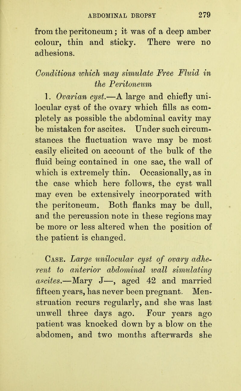 from the peritoneum; it was of a deep amber colour, thin and sticky. There were no adhesions. Conditions which may simulate Free Fluid in the Peritoneum 1. Ovarian cyst.—A large and chiefly uni- locular cyst of the ovary which fills as com- pletely as possible the abdominal cavity may be mistaken for ascites. Under such circum- stances the fluctuation wave may be most easily elicited on account of the bulk of the fluid being contained in one sac, the wall of which is extremely thin. Occasionally, as in the case which here follows, the cyst wall may even be extensively incorporated with the peritoneum. Both flanks may be dull, and the percussion note in these regions may be more or less altered when the position of the patient is changed. Case. Large unilocular cyst of ovary adhe- rent to anterior abdominal wall simulating ascites.—Mary J—, aged 42 and married fifteen years, has never been pregnant. Men- struation recurs regularly, and she was last unwell three days ago. Four years ago patient was knocked down by a blow on the abdomen, and two months afterwards she