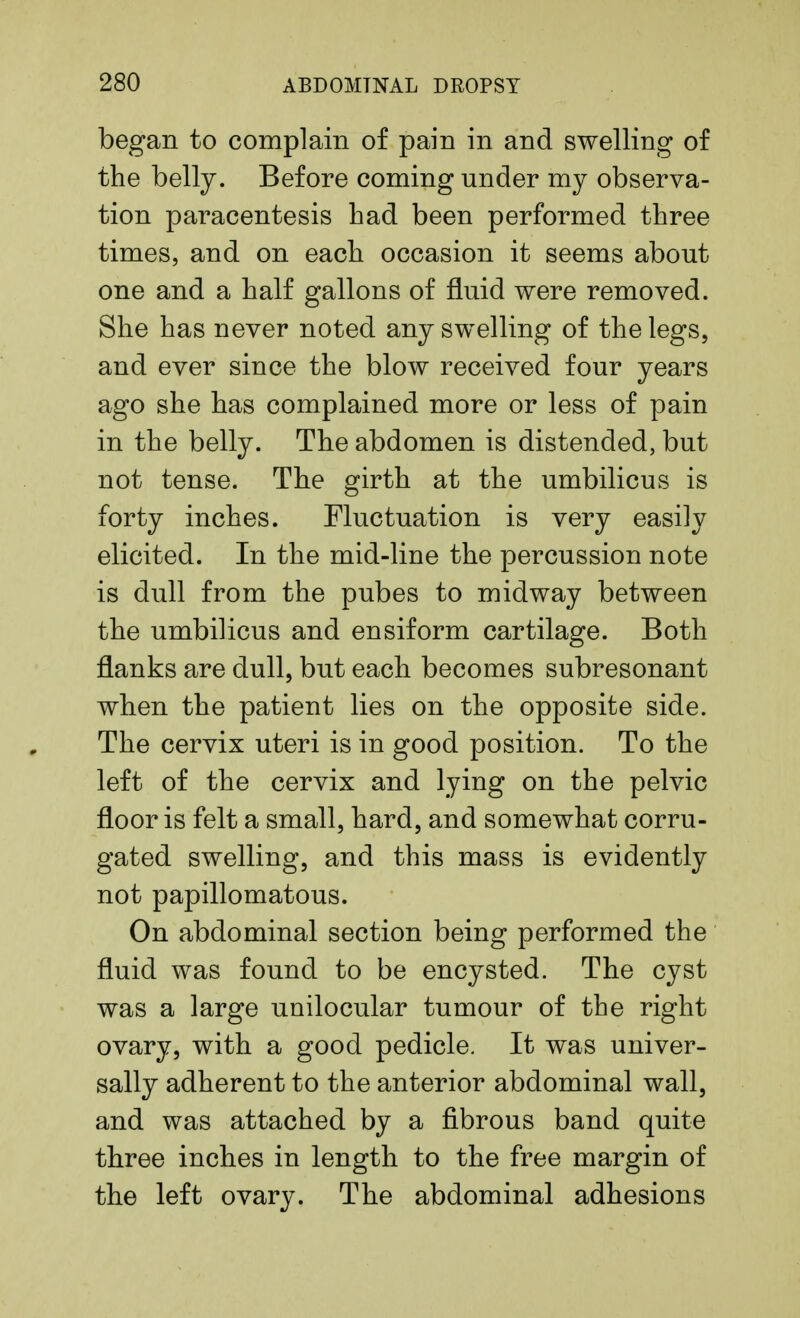 began to complain of pain in and swelling of the belly. Before coming under my observa- tion paracentesis had been performed three times, and on each occasion it seems about- one and a half gallons of fluid were removed. She has never noted any swelling of the legs, and ever since the blow received four years ago she has complained more or less of pain in the belly. The abdomen is distended, but not tense. The girth at the umbilicus is forty inches. Fluctuation is very easily elicited. In the mid-line the percussion note is dull from the pubes to midway between the umbilicus and ensiform cartilage. Both flanks are dull, but each becomes subresonant when the patient lies on the opposite side. The cervix uteri is in good position. To the left of the cervix and lying on the pelvic floor is felt a small, hard, and somewhat corru- gated swelling, and this mass is evidently not papillomatous. On abdominal section being performed the fluid was found to be encysted. The cyst was a large unilocular tumour of the right ovary, with a good pedicle. It was univer- sally adherent to the anterior abdominal wall, and was attached by a fibrous band quite three inches in length to the free margin of the left ovary. The abdominal adhesions