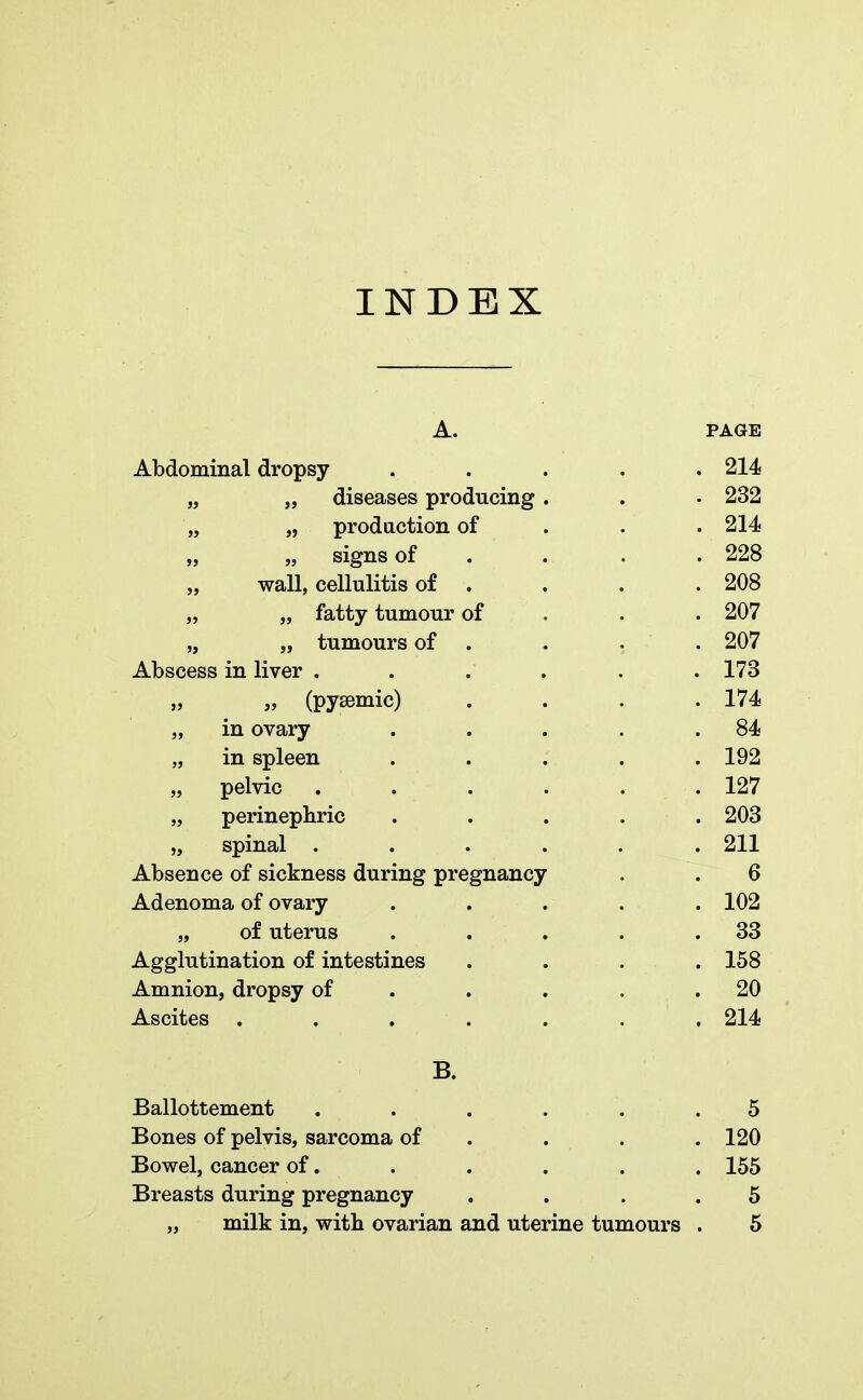 INDEX A. PAGE Abdominal dropsy ..... 214 „ „ diseases producing. . • 232 „ „ production of 214 „ „ signs of . 228 wall, cellulitis of . . . .208 „ „ fatty tumour of 207 „ „ tumours of . . . . 207 Abscess in liver . . . . . . 173 „ » (pyaimic) . . . .174 „ in ovary . . . . .84 „ in spleen ..... 192 „ pelvic . . . . . .127 „ perinephric ..... 203 „ spinal ...... 211 Absence of sickness during pregnancy . . 6 Adenoma of ovary ..... 102 „ of uterus . . . . .33 Agglutination of intestines .... 158 Amnion, dropsy of . . . .20 Ascites . . ' . . . . 214 B. Ballottement ...... 5 Bones of pelvis, sarcoma of . . . 120 Bowel, cancer of. . . . . . 155 Breasts during pregnancy . . 5 „ milk in, with ovarian and uterine tumours . 5