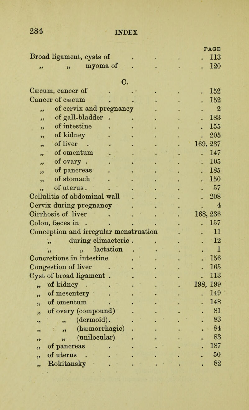 PAGE Broad ligament, cysts of . . . .113 „ „ myoma of . . . 120 C. Caecum, cancer of .... 152 Cancer of csecum ..... 152 „ of cervix and pregnancy . . .2 „ of gall-bladder . . . . .183 „ of intestine ..... 155 „ of kidney ..... 205 „ of liver 169,237 „ of omentum ..... 147 „ of ovary ...... 105 „ of pancreas ..... 185 „ of stomach ..... 150 „ of uterus. . . . . .57 Cellulitis of abdominal wall .... 208 Cervix during pregnancy .... 4 Cirrhosis of liver . . . . 168, 236 Colon, faeces in . . . . . . 157 Conception and irregular menstruation . .11 „ during climacteric . . . .12 „ „ lactation . . . 1 Concretions in intestine . ' . . 156 Congestion of liver ..... 165 Cyst of broad ligament . . . . .113 „ of kidney . . . . . 198, 199 „ of mesentery ... . . 149 „ of omentum . . . . 148 „ of ovary (compound) . . . .81 „ „ (dermoid). . . . .83 „ - „ (hemorrhagic) . . . .84 „ „ (unilocular) . . . .83 „ of pancreas ..... 187 „ of uterus . . . . . .50 „ Rokitansky . . . • . .82