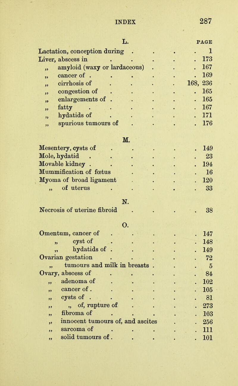 L. PAGE Lactation, conception during . ... 1 Liver, abscess in . . . . .173 „ amyloid (waxy or lardaceous) . . . 167 „ cancer of . . . . . . 169 „ cirrhosis of ... 168, 236 „ congestion of . . . . 165 „ enlargements of . . . . . 165 „ fatty 167 „ hydatids of 171 „ spurious tumours of . . .176 M. Mesentery, cysts of . . . . 149 Mole, hydatid ...... 23 Movable kidney ...... 194 Mummification of foetus . . . .16 Myoma of broad ligament .... 120 „ of uterus . . . . .33 N. Necrosis of uterine fibroid . . . .38 O. Omentum, cancer of . . . . 147 „ cyst of . . . . .148 „ hydatids of . . . . . 149 Ovarian gestation . . . . .72 „ tumours and milk in breasts . . .5 Ovary, abscess of . . . .84 „ adenoma of .... 102 „ cancer of. . . . . . 105 „ cysts of . . . . . .81 ,, „ of, rupture of ... 273 „ fibroma of .... 103 „ innocent tumours of, and ascites . . 256 ,, sarcoma of . . . m „ solid tumours of. . . . . 101