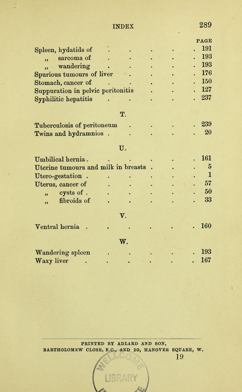 Spleen, hydatids of „ sarcoma of „ wandering Spurious tumours of liver Stomach, cancer of Suppuration in pelvic peritonitis Syphilitic hepatitis PAGE 191 193 193 176 150 127 237 Tuberculosis of peritoneum Twins and hydramnios . U. Umbilical hernia. Uterine tumours and milk in breasts Utero-gestation . Uterus, cancer of „ cysts of . „ fibroids of 239 20 161 5 1 57 50 33 Ventral hernia 160 Wandering spleen Waxy liver W. 193 167 PRINTED BY ADLARD AND SON, BARTHOLOMEW CLOSE, E.C., AND 20, HANOVER SQTJARE, W. 19 LIBRARY J