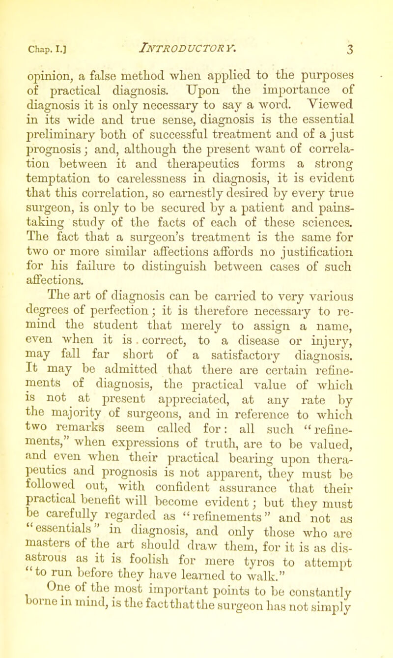 opinion, a false method when applied to the purposes of practical diagnosis. Upon the importance of diagnosis it is only necessary to say a word. Viewed in its wide and true sense, diagnosis is the essential preliminary both of successful treatment and of a just prognosis; and, although the present want of correla- tion between it and therapeutics forms a strong temptation to carelessness in diagnosis, it is evident that this correlation, so earnestly desired by every true surgeon, is only to be secured by a patient and pains- taking study of the facts of each of these sciences. The fact that a surgeon's treatment is the same for two or more similar affections affords no justification for his failure to distinguish between cases of such affections. The art of diagnosis can be carried to very various degrees of perfection; it is therefore necessaiy to re- mind the student that merely to assign a name, even when it is. correct, to a disease or injury, may fall far short of a satisfactory diagnosis. It may be admitted that there are certain refine- ments of diagnosis, the practical value of which is not at present appreciated, at any rate by the majority of surgeons, and in reference to Avhich two remarks seem called for: all such refine- ments, when expressions of truth, are to be valued, and even when their practical bearing upon thera- peutics and prognosis is not apparent, they must be followed out, with confident assurance that their practical benefit will become evident; but they must be carefully regarded as refinements and not as  essentials in diagnosis, and only those who iire masters of the art should draw them, for it is as dis- astrous as it is foolish for mere tyros to attempt to run before they have learned to walk. One of the most important points to be constantly borne m mmd, is the factthatthe surgeon has not simply