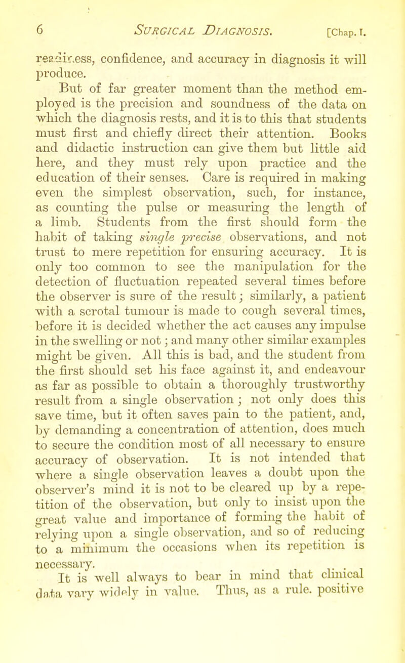 readir.ess, confidence, and accuracy in diagnosis it will produce. But of far greater moment than tlie method em- ployed is the precision and soundness of the data on which the diagnosis rests, and it is to this that students must first and chiefly direct their attention. Books and didactic instraction can give them but little aid here, and they must rely upon practice and the education of their senses. Care is required in making even the simplest observation, such, for instance, as counting the pulse or measuring the length of a limb. Students from the first should form the habit of taking single precise observations, and not trust to mere repetition for ensuring accuracy. It is only too common to see the manij^ulation for the detection of fluctuation i-epeated several times before the observer is sure of the result; similarly, a patient with a scrotal tumour is made to cough several times, before it is decided whether the act causes any impulse in the swelling or not; and many other similar exami^les might be given. All this is bad, and the student from the first should set his face against it, and endeavour as far as possible to obtain a thoroughly trustworthy result from a single observation ; not only does this save time, but it often saves pain to the patient^ and, by demanding a concentration of attention, does much to secure the condition most of all necessary to ensure accuracy of observation. It is not intended that where a single observation leaves a doubt upon the observer's mind it is not to be cleared up by a repe- tition of the observation, but only to insist upon the great value and importance of forming the habit of relying upon a single observation, and so of reducing to a minimum the occasions when its repetition is necessaiy. It is well always to bear in mind that cluneal da,ta vary widely in value. Thus, as a rule, positive