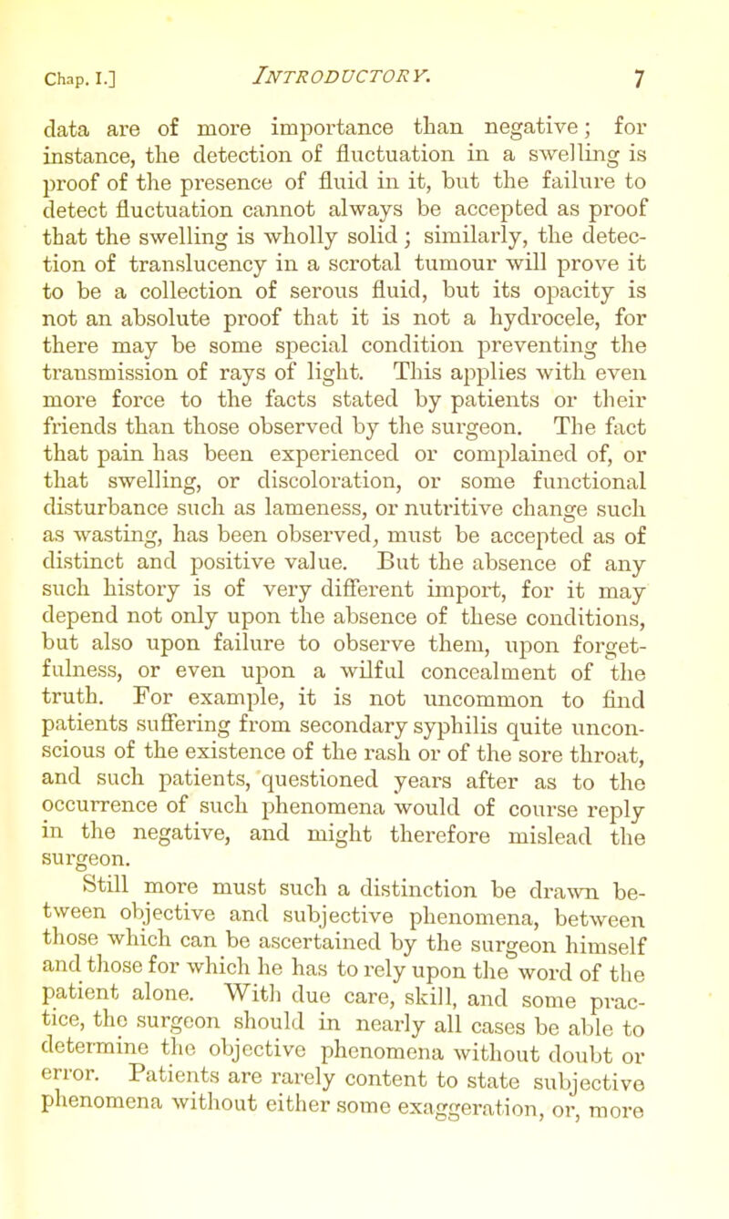 data are of more importance than negative; for instance, the detection of fluctuation in a swelling is joroof of the presence of fluid in it, but the failure to detect fluctuation cannot always be accepted as proof that the swelling is wholly solid; similarly, the detec- tion of translucency in a scrotal tumour will prove it to be a collection of serous fluid, but its opacity is not an absolute proof that it is not a hydrocele, for there may be some special condition preventing the transmission of rays of light. This applies with even more force to the facts stated by patients or their friends than those observed by the surgeon. The fact that pain has been experienced or complained of, or that swelling, or discoloration, or some functional disturbance such as lameness, or nutritive change such as wasting, has been observed, must be accepted as of distinct and positive value. But the absence of any such history is of very different import, for it may depend not only upon the absence of these conditions, but also upon failure to observe them, upon forget- fulness, or even upon a wilful concealment of the truth. For example, it is not uncommon to find patients suffering from secondary syphilis quite uncon- scious of the existence of the rash or of the sore throat, and such patients, questioned years after as to the occurrence of such phenomena would of course reply in the negative, and might therefore mislead the surgeon. Still more must such a distinction be dra\vn be- tween objective and subjective phenomena, between those which can be ascertained by the surgeon himself and those for which he has to rely upon the word of the patient alone. With due care, skill, and some prac- tice, the surgeon should in nearly all cases be able to determine the objective phenomena without doubt or error. Patients are rarely content to state subjective phenomena without either some exaggeration, or, more