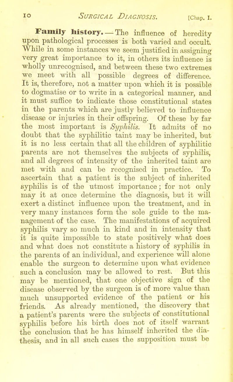 Family history. — The influence of heredity upon pathological processes is both varied and occult While in some instances we seem justified in assigning very great importance to it, in others its influence is wholly unrecognised, and between these two extremes we meet with all possible degrees of difference. It is, therefore, not a matter upon which it is possible to dogmatise or to write iu a categorical manner, and it must suffice to indicate those constitutional states in the parents which are justly believed to influence disease or injuries in their offspring. Of these by far the most important is Syphilis. It admits of no doubt that the syphilitic taint may be inherited, but it is no less certain that all the children of syphilitic parents are not themselves the subjects of syphilis, and all degrees of intensity of the inherited taint are met with and can be recognised in practice. To ascertain that a patient is the subject of inherited syphilis is of the utmost importance; for not only may it at once determine the diagnosis, but it will exert a distinct influence upon the treatment, and ia very many instances form the sole guide to the ma- nagement of the case. The manifestations of acquired syphilis vary so much in kind and in intensity that it is quite impossible to state positively what does and what does not constitute a history of syphilis in the parents of an individual, and experience will alone enable the surgeon to determine \\^oi\ what evidence such a conclusion may be allowed to rest. But this may be mentioned, that one objective sign of the disease observed by the surgeon is of more value than much unsupported evidence of the patient or his friends. As already mentioned, the discovery that a patient's parents were the subjects of constitutional syphilis before his birth does not of itself Avarrant the conclusion that he has himself inherited the dia- thesis, and in all such cases the supposition must be