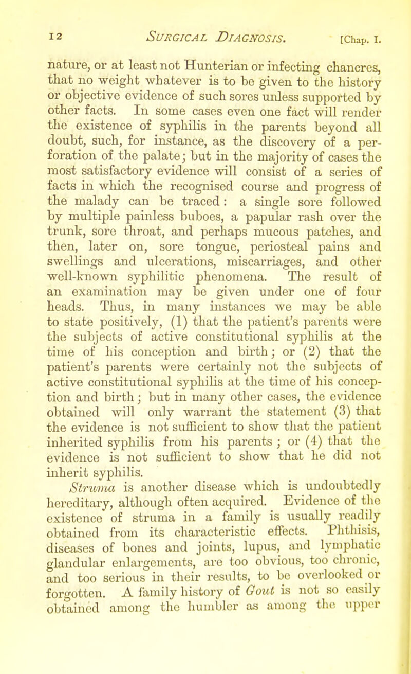 nature, or at least not Hunterian or infecting chancres, that no weight whatever is to be given to the history or objective evidence of such sores unless supported by- other facts. In some cases even one fact will render the existence of syphilis in the parents beyond all doubt, such, for instance, as the discovery of a per- foration of the palate; but in the majority of cases the most satisfactory evidence will consist of a series of facts in which the recognised course and progress of the malady can be traced : a single sore followed by multiple painless buboes, a papular rash over the trunk, sore throat, and perhaps mucous patches, and then, later on, sore tongue, periosteal pains and swellings and ulcerations, miscarriages, and other well-known syphilitic phenomena. The result of an examination may be given under one of four heads. Thus, in many instances we may be able to state positively, (1) that the patient's parents were the subjects of active constitutional syphilis at the time of his conception and birth; or (2) that the patient's parents were certainly not the subjects of active constitutional syphilis at the time of his concep- tion and birth; but in many other cases, the evidence obtained will only warrant the statement (3) that the evidence is not siiiEcient to show that the patient inherited syphilis from his parents ; or (4) that the evidence is not sufficient to show that he did not inherit syphilis. Struma is another disease which is undoubtedly hereditary, although often acquired. Evidence of the existence of struma in a family is usually readily obtained from its characteristic effects. Phtliisis, diseases of bones and joints, lupus, and lymphatic glandular enlai-gements, are too obvious, too chronic, and too serious in their results, to be overlooked or forgotten. A iamily history of Gout is not so easily obtained among the humbler as among the upper