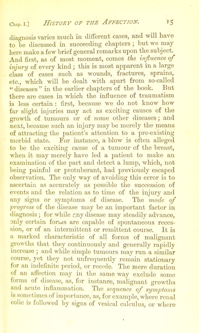 diagnosis varies mucli iii different cases, and will have to be discussed in succeeding chapters ; but we may here make a few brief general remarks upon the subject. And first, as of most moment, comes the influence of injury of every kind; this is most apparent in a krge class of cases such as wounds, fractures, sprains, etc., which will be dealt with apart from so-called  diseases  in the earlier chapters of the book. But there are cases in which the influence of traumatism is less certain : first, because we do not know how far slight injuries may act as exciting causes of the growth of tumours or of some other diseases; and next, because such an injury may be merely the means of attracting the patient's attention to a pre-existing morbid state. For instance, a blow is often alleged to be the exciting cause of a tumour of the breast, when it may merely have led a patient to make an examination of the part and detect a lump, which, not being painful or protuberant, had previously escaped observation. The only way of avoiding this error is to ascertain as accurately as possible the succession of events and the relation as to time of the injury and any signs or symptoms of disease. The mode of frofjress of the disease may be an important factor in diagnosis ; for while rjiy disease may steadily advance, only certain foriiis are capable of spontaneous reces- sion, or of an intermittent or remittent course. It is a marked characteristic of all forms of malignant gi'owths that they continuously and generally rapidly increase ; and while simple tumours may run a similar course, yet they not unfrequently remain stationary for an indefinite period, or recede. The mere duration of an affection may in the same way exclude some foi-ms of disease, as, for instance, malignant growths and acute inflammation. The sequence of symfloms IS sonaetimes of importance, as, for exami^le, where renal colic is followed by signs of vesical calculus, or where