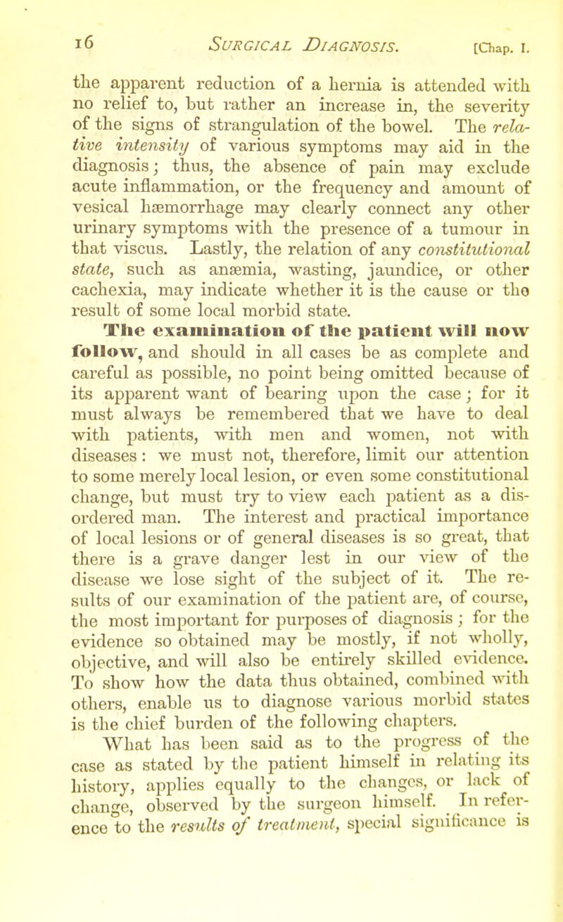 the apparent reduction of a Lernia is attended with no relief to, but rather an increase in, the severity of the signs of strangulation of the bowel. The rela- tive intensity of various symptoms may aid in the diagnosis; thus, the absence of pain may exclude acute inflammation, or the frequency and amount of vesical haemorrhage may clearly connect any other urinary symptoms with the presence of a tumour iu that viscus. Lastly, the relation of any constitutional state, such as anaemia, wasting, jaundice, or other cachexia, may indicate whether it is the cause or tho result of some local morbid state. The examination of the patient will now follow, and should in all cases be as complete and careful as possible, no point being omitted because of its apparent want of bearing upon the case ; for it must always be remembered that we have to deal with patients, with men and women, not with diseases: we must not, therefore, limit our attention to some merely local lesion, or even some constitutional change, but must try to view each patient as a dis- ordered man. The interest and practical importance of local lesions or of general diseases is so great, that there is a grave danger lest in our view of the disease we lose sight of the subject of it. The re- sults of our examination of the patient are, of course, the most important for purposes of diagnosis ; for the evidence so obtained may be mostly, if not wholly, objective, and will also be entirely skilled evidence. To show how the data thus obtained, combined with others, enable us to diagnose various morbid sfcxtcs is the chief burden of the following chapters. What has been said as to the progress of the case as stated by the patient himself in relating its histoiy, applies equally to the changes, or lack of change, observed by the surgeon himself. In refer- ence to the results of treatment, special significance is