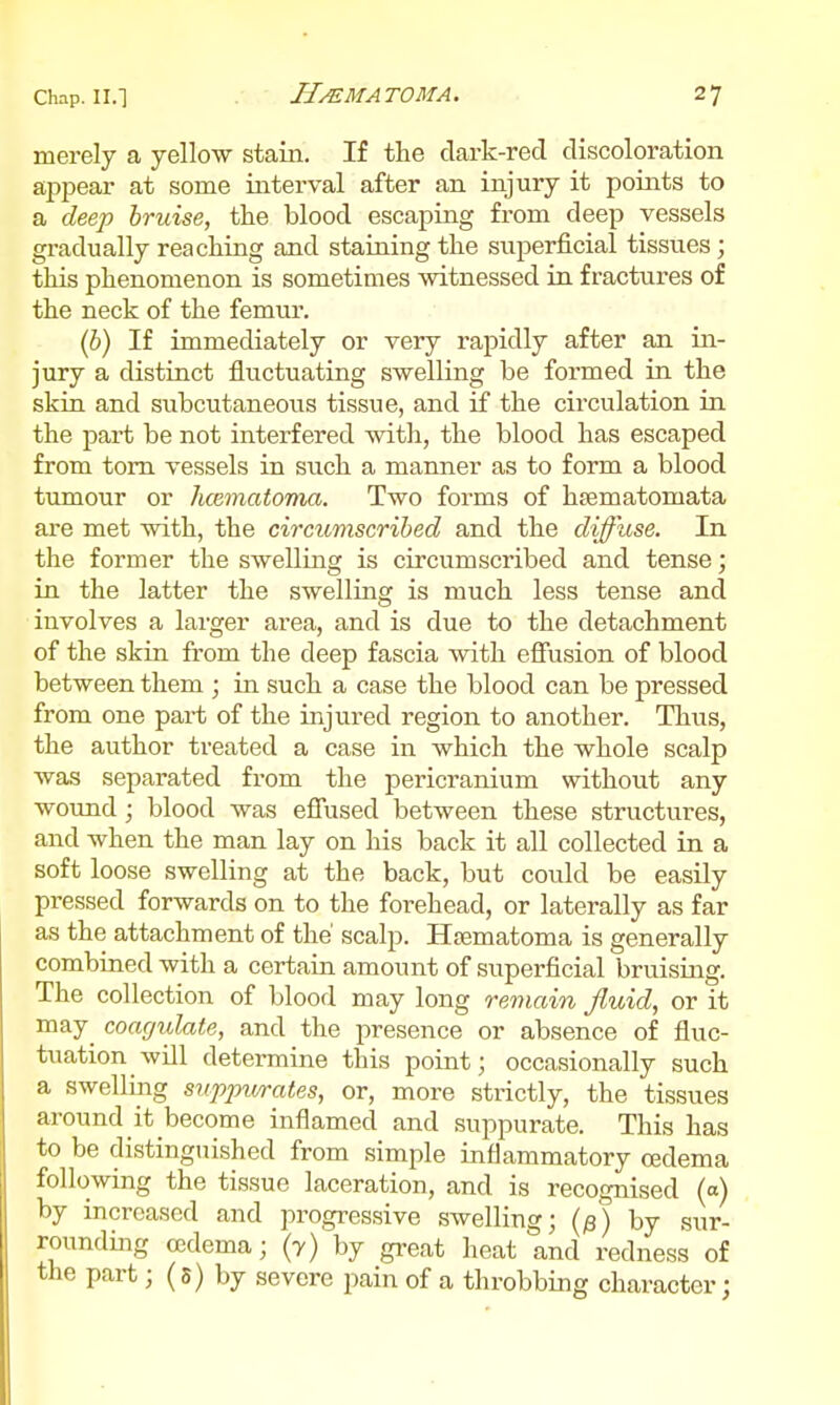 merely a yellow stain. If the clark-red discoloration aj)pear at some interval after an injury it points to a deep bruise, the blood escaping from deep vessels gradually reaching and staining the superficial tissues; this phenomenon is sometimes witnessed in fractures of the neck of the femur. (b) If immediately or very rapidly after an in- jury a distinct fluctuating swelling be formed in the skin and subcutaneous tissue, and if the circulation in the part be not interfered with, the blood has escaped from torn vessels in such a manner as to form a blood tumour or hcematoma. Two forms of htematomata are met with, the circumscribed and the diffuse. In the former the swelling is circumscribed and tense; in the latter the swelling is much less tense and involves a larger area, and is due to the detachment of the skin from the deep fascia with effusion of blood between them ; in such a case the blood can be pressed from one part of the injured region to another. Thus, the author treated a case in which the whole scalp was separated from the pericranium without any wound ; blood was effused between these structures, and when the man lay on his back it all collected in a soft loose swelling at the back, but could be easily pressed forwards on to the forehead, or laterally as far as the attachment of the' scalp. Hajmatoma is generally combined with a certain amount of superficial bruising. The collection of blood may long remain fluid, or it may^ coagulate, and the presence or absence of fluc- tuation will determine this point; occasionally such a swelling suppwrates, or, more strictly, the tissues around it become inflamed and suppurate. This has to be distinguished from simple inflammatory oedema following the tissue laceration, and is recognised (o) by increased and progressive swelling; {^) by sur- rounding ccdema; (7) by great heat and redness of the part; (s) by severe pain of a throbbing character;