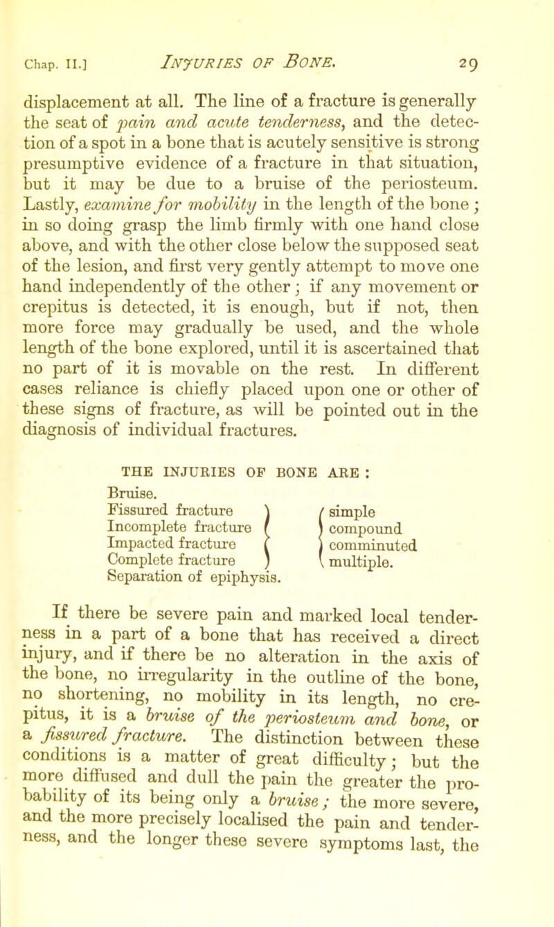 displacement at all. The line of a fracture is generally the seat of fain and acute tenderness, and the detec- tion of a spot in a bone that is acutely sensitive is strong presumptive evidence of a fracture in that situation, but it may be due to a bruise of the periosteum. Lastly, examine for mobility in the length of the bone ; in so doing grasp the limb firmly with one hand close above, and with the other close below the supposed seat of the lesion, and fii'st very gently attempt to move one hand independently of the other; if any movement or crepitus is detected, it is enough, but if not, then more force may gradually be used, and the whole length of the bone explored, until it is ascertained that no part of it is movable on the rest. In different cases reliance is chiefly placed upon one or other of these signs of fracture, as will be pointed out in the diagnosis of individual fractures. THE INJURIES OF BONE ARE : Bruise. Fissured fracture \ / simple Incomplete fracture f J compound Impacted fracture I 1 comminuted Complete fracture ) ' multiple. Separation of epiphysis. If there be severe pain and marked local tender- ness in a part of a bone that has received a direct injury, and if there be no alteration in the axis of the bone, no irregularity in the outline of the bone, no shortening, no mobility in its length, no cre- pitus, it is a bruise of the periosteum and bone, or a fissured fracture. The distinction between these conditions is a matter of great difficulty; but the more diffused and dull the pain the greater the pro- bability of its being only a bruise ; the more severe, and the more precisely localised the pain and tender- ness, and the longer these severe symptoms last, the