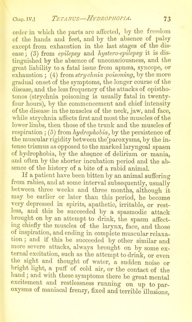 order in which the j^arts are affected, by the freedom of the hands and feet, and by the absence of palsy except from exhaustion in the last stages of the dis- ease; (3) from epilepsy and hystero-epilejjsy it is dis- tinguished by the absence of unconsciousness, and the gi-eat liability to a fatal issue from apncea, syncope, or exhaustion; (4) from strychnia poisoning, by the more gradual onset of the symptoms, the longer course of the disease, and the less frequency of the attacks of opistho- tonos (strychnia poisoning is usually fatal in twenty- four hours), by the commencement and chief intensity of the disease in the muscles of the neck, jaw, and face, while strychnia affects first and most the muscles of the lower hmbs, then those of the trunk and the muscles of respiration; (5) from hydrophobia, by the persistence of the muscular rigidity between the'paroxysms, by the in- tense trismus as opposed to the marked laryngeal spasm of hydrophobia, by the absence of delirium or mania, and often by the shorter incubation period and the ab- sence of the history of a bite of a rabid animal. If a patient have been bitten by an animal suffering from rabies, and at some interval subsequently, usually between three weeks and three months, although it may be earlier or later than this period, he become very depressed in spirits, apathetic, irritable, or rest- less, and this be succeeded by a spasmodic attack brought on by an attempt to drink, the spasm affect- ing chiefly the muscles of the larynx, face, and those of inspiration, and ending in complete muscular relaxa- tion ; and if this be succeeded by other similar and more severe attacks, always brought on by some ex- ternal excitation, such as the attempt to drink, or even the sight and thought of water, a sudden noise or bright light, a puff of cold air, or the contact of the hand; and with these symptoms there be great mental excitement and restlessness running on up to par- oxysms of maniacal frenzy, fixed and terrible illusions.