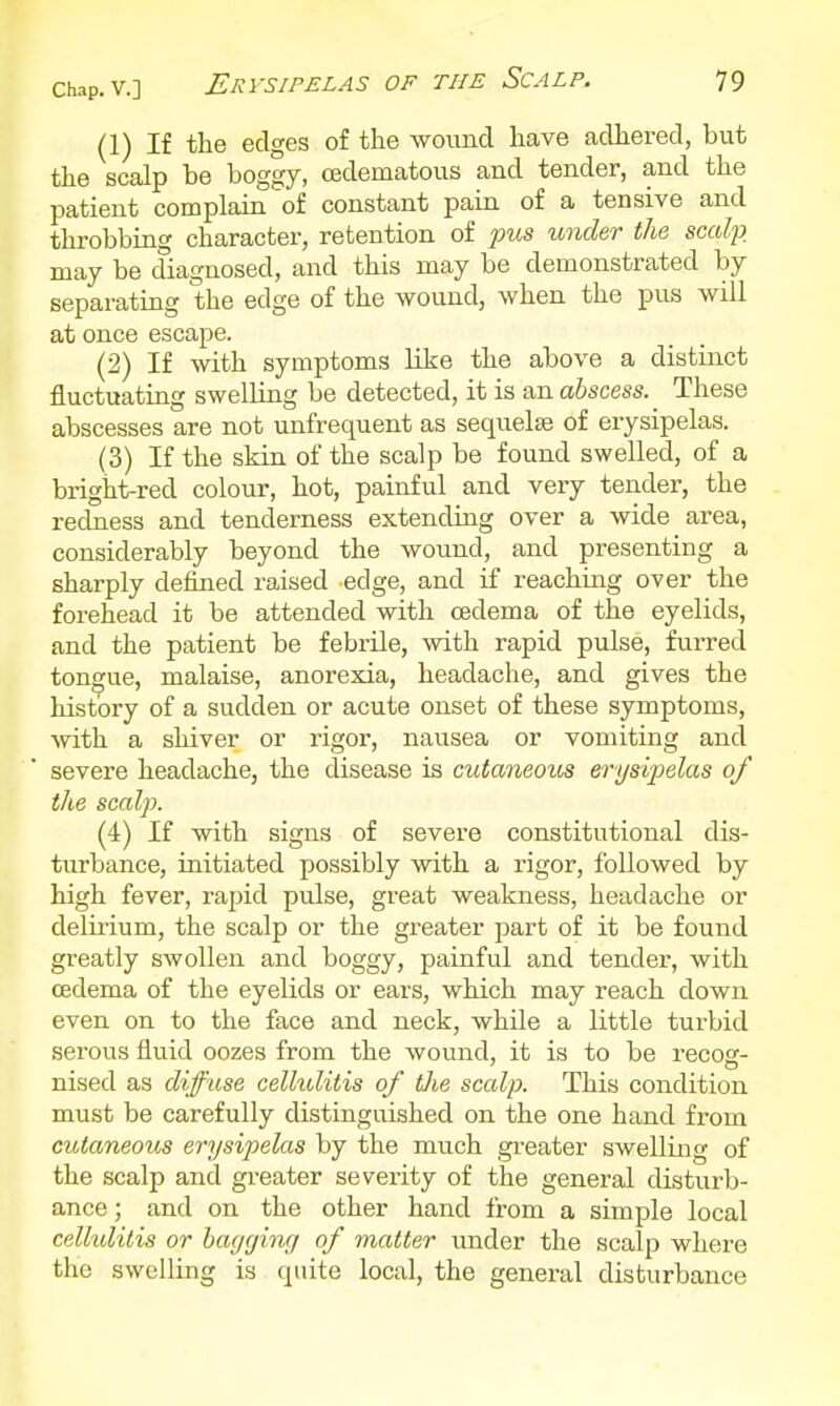 (1) If the edges of the wound have adhered, but the scalp be boggy, cedematous and tender, and the patient complain of constant pain of a tensive and throbbing character, retention of pus under the scalp. may be diagnosed, and this may be demonstrated by separating the edge of the wound, when the pus will at once escape. (2) If with symptoms like the above a distinct fluctuating swelling be detected, it is an abscess. These abscesses are not unfrequent as sequelae of erysipelas. (3) If the skin of the scalp be found swelled, of a bright-red colour, hot, painful and very tender, the redness and tenderness extending over a wide area, considerably beyond the wound, and presenting a sharply defined raised edge, and if reaching over the forehead it be attended with oedema of the eyelids, and the patient be febrile, with rapid pulse, furred tongue, malaise, anorexia, headache, and gives the history of a sudden or acute onset of these symptoms, with a shiver or rigor, nausea or vomiting and severe headache, the disease is cutaneous erys 'qjelas of the scalp. (4) If with signs of severe constitutional dis- turbance, initiated possibly with a rigor, followed by high fever, rapid pulse, great weakness, headache or delii-ium, the scalp or the greater j^art of it be found greatly SAVoUen and boggy, painful and tender, with oedema of the eyelids or ears, which may reach down even on to the face and neck, while a little turbid serous fluid oozes from the wound, it is to be recog- nised as diff use cellulitis of tlie scalp. This condition must be carefully distinguished on the one hand from cutaneous erysipelas by the much greater swelling of the scalp and greater severity of the general disturb- ance; and on the other hand from a simple local cellulitis or hagcfing of matter imder the scalp where the swelling is quite local, the general disturbance