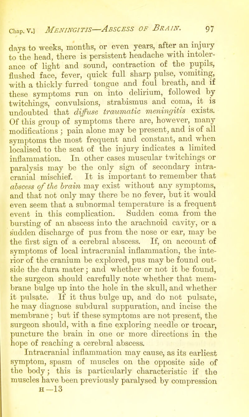 days to weeks, montlis, or even years, after an^ injury to the head, there is persistent headache with intoler- ance of light and sound, contraction of the pupils, flushed face, fever, quick full sharp pulse, vomiting, with a thickly furred tongue and foul breath, and if these symptoms run on into delirium, followed by twitcliings, convulsions, strabismus and coma, it is undoubted that diffuse traumatic meningitis exists. Of this group of symptoms there are, however, many modifications ; pain alone may be present^ and is of all symptoms the most frequent and constant, and when localised to the seat of the injury indicates a limited inflammation. In other cases muscular twitchings or paralysis may be the only sign of secondary intra- cranial mischief. It is important to remember that abscess of the brain may exist without any symptoms, and that not only may there be no fever, but it would even seem that a subnormal temperature is a frequent event in this complication. Sudden coma from the bursting of an abscess into the arachnoid cavity, or a sudden discharge of pus from the nose or ear, may be the first sign of a cerebral abscess. If, on account of symptoms of local intracranial inflammation, the inte- rior of the cranium be explored, pus may be found out- side the dura mater; and whether or not it be found, the surgeon should carefully note whether that mem- brane bulge up into the hole in the skull, and whether it pulsate. If it thus bulge up, and do not pulsate, he may diagnose subdural suppuration, and incise the membrane; but if these symptoms are not present, the surgeon should, with a fine exploring needle or trocar, puncture the brain in one or more directions in the hope of reaching a cerebral abscess. Intracranial inflammation may cause, as its earliest symptom, spasm of muscles on the opposite side of the body; this is particularly characteristic if the muscles have been previously pai-alysed by compression H-13