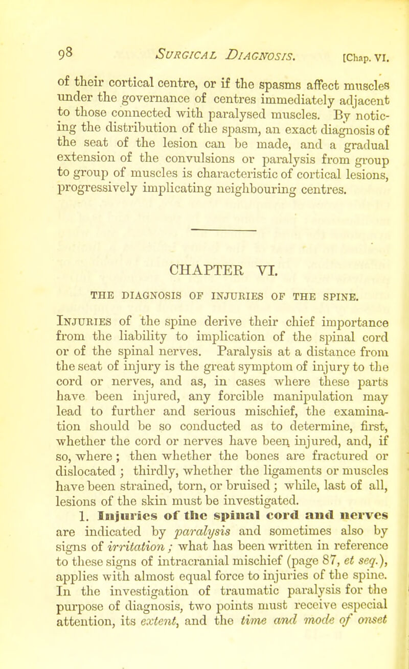 of their cortical centre, or if the spasms affect muscles under the governance of centres immediately adjacent to those connected with paralysed muscles. By notic- ing the distribution of the spasm, an exact diagnosis of the seat of the lesion can be made, and a gradual extension of the convulsions or paralysis from group to group of muscles is characteristic of cortical lesions progressively implicating neighbouring centres. CHAPTER VI. THE DIAGNOSIS OF INJURIES OF THE SPINE. Injuries of the spine derive their chief importance from the liability to implication of the spinal cord or of the spinal nerves. Paralysis at a distance from the seat of injury is the great symptom of injury to the cord or nerves, and as, in cases where these parts have been injured, any forcible manipulation may lead to further and serious mischief, the examina- tion should be so conducted as to determine, first, whether the cord or nerves have been injured, and, if so, where; then whether the bones are fractured or dislocated ; thirdly, whether the ligaments or muscles have been strained, toi'n, or bruised ; while, last of all, lesions of the skin must be investigated. 1, Injuries of the spinal cord antl nerves are indicated by 2}(^'>'<^^ysis and sometimes also by signs of irritation ; what has been written in refei-ence to these signs of intracranial mischief (page 87, et seq.), applies with almost equal force to injuries of the spine. In the investigation of traumatic paralysis for the purpose of diagnosis, two points must receive especial attention, its extent, and the time and mode of onset