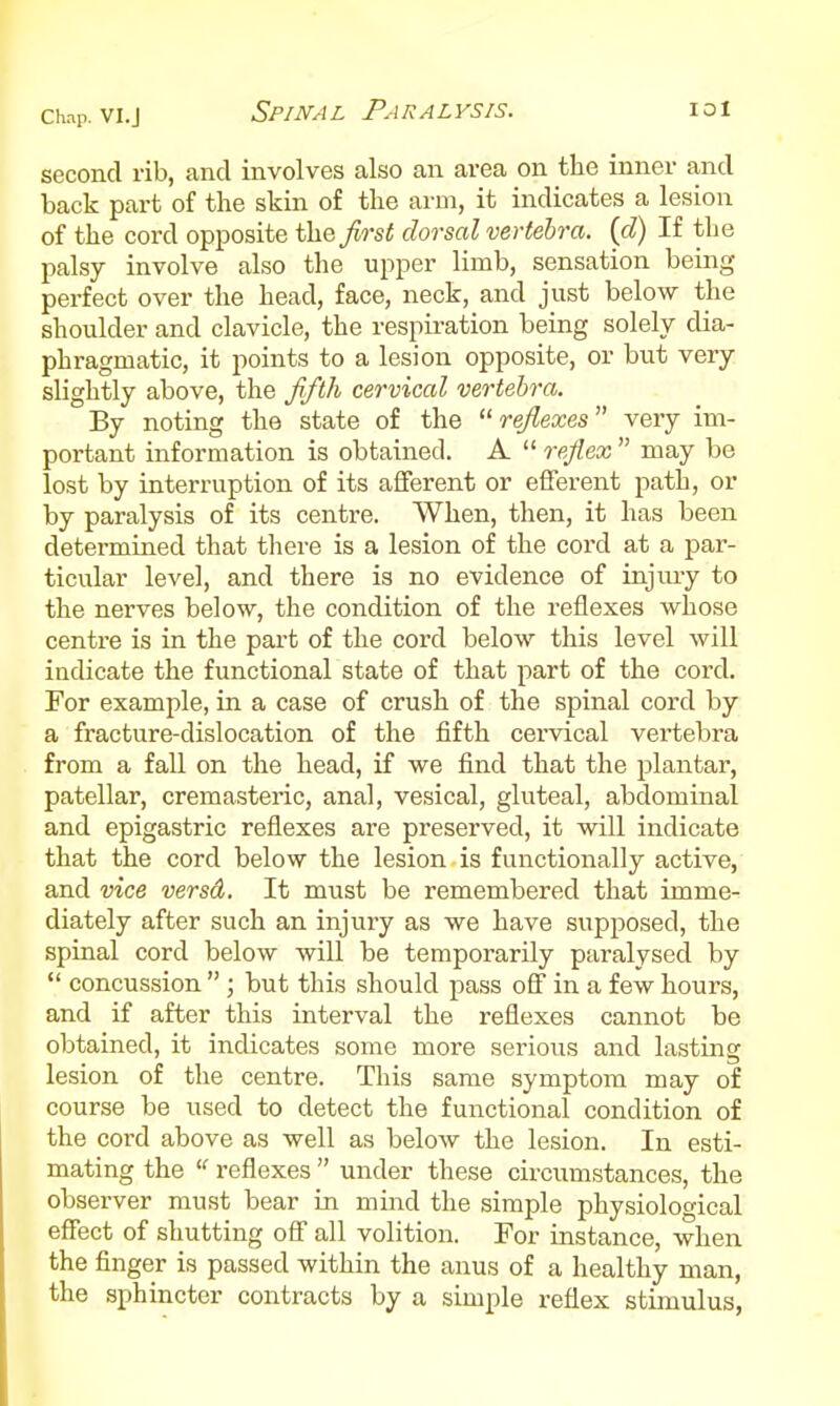 Chap. VI.J second rib, and involves also an area on the inner and back part of the skin of the arm, it indicates a lesion of the cord opposite the first dorsal vertebra, {d) If the palsy involve also the upper limb, sensation being perfect over the head, face, neck, and just below the shoulder and clavicle, the respiration being solely dia- phragmatic, it points to a lesion opposite, or but very slightly above, the fifth cervical vertebra. By noting the state of the reflexes very im- portant information is obtained. A  reflex  may be lost by interruption of its afferent or efferent path, or by paralysis of its centre. When, then, it has been determined that there is a lesion of the cord at a par- ticular level, and there is no evidence of injury to the nerves below, the condition of the reflexes whose centre is in the pai't of the cord below this level will indicate the functional state of that part of the cord. For example, in a case of crush of the spinal cord by a fracture-dislocation of the fifth ceiwical vertebra from a fall on the head, if we find that the plantar, patellar, cremasteric, anal, vesical, gluteal, abdominal and epigastric reflexes are preserved, it will indicate that the cord below the lesion is functionally active, and vice versd. It must be remembered that imme- diately after such an injury as we have supposed, the spinal cord below will be temporarily paralysed by  concussion ; but this should pass off in a few hours, and if after this interval the reflexes cannot be obtained, it indicates some more serious and lasting lesion of the centre. This same symptom may of course be used to detect the functional condition of the cord above as well as below the lesion. In esti- mating the  reflexes  under these circumstances, the observer must bear in mind the simple physiological effect of shutting off all volition. For instance, when the finger is passed within the anus of a healthy man, the sphincter contracts by a simple reflex stimulus,