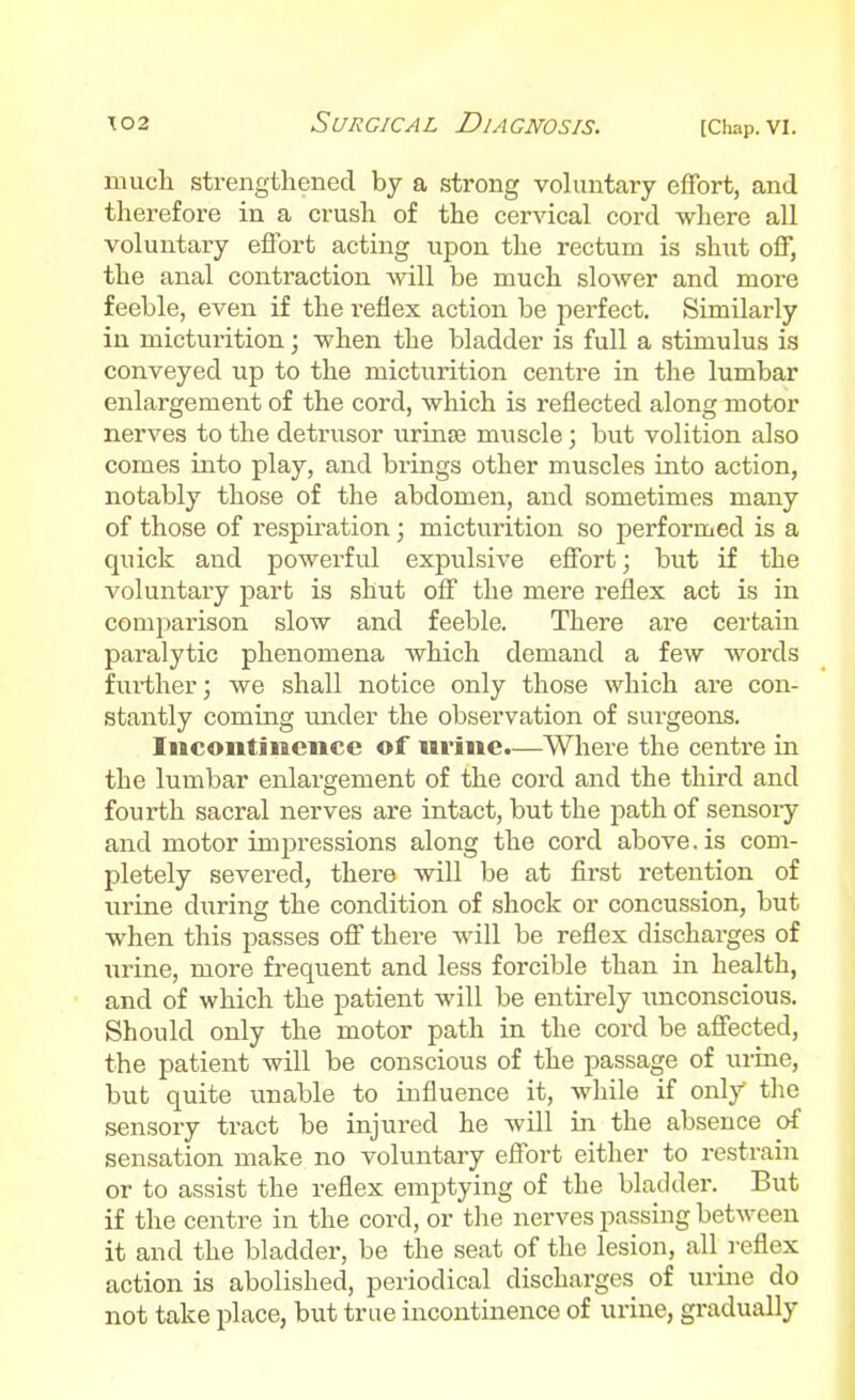 nmcli strengthened by a strong voluntary effort, and therefore in a crush of the cervical cord where all voluntary effort acting upon the rectum is shut off, the anal contraction will be much slower and more feeble, even if the reflex action be perfect. Similarly in micturition; when the bladder is full a stimulus is conveyed up to the micturition centre in the lumbar enlargement of the cord, which is reflected along motor nerves to the detrusor urinaa muscle; but volition also comes into play, and biings other muscles into action, notably those of the abdomen, and sometimes many of those of respiration; micturition so performed is a quick and powerful expulsive effort; but if the voluntary part is shut off the mere reflex act is in comparison slow and feeble. There are certain paralytic phenomena which demand a few words further; we shall notice only those which are con- stantly coming under the observation of surgeons. Incontinence of urine.—Where the centre in the lumbar enlargement of the cord and the third and fourth sacral nerves are intact, but the path of sensory and motor impressions along the cord above. is com- pletely severed, there will be at first retention of virine diiring the condition of shock or concussion, but when this passes off there will be reflex discharges of \irine, more frequent and less forcible than in health, and of which the patient will be entirely unconscious. Should only the motor path in the cord be affected, the patient will be conscious of the passage of urine, but quite unable to influence it, while if only the sensory tract be injured he wdl in the absence of sensation make no voluntary effort either to restrain or to assist the reflex emptying of the bladder. But if the centre in the cord, or the nerves passing between it and the bladder, be the seat of the lesion, all_ reflex action is abolished, periodical dischai-ges of urine do not take place, but true incontinence of urine, gradually