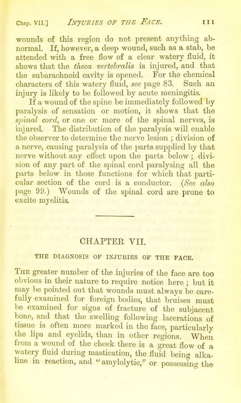 wounds of tliis region do not present anything ab- normal. If, however, a deep wound, such as a stab, be attended with a free flow of a clear watery fluid, it shows that the tlieca vertebralis is injured, and that the subarachnoid cavity is opened. For the chemical characters of this watery fluid, see page 83. Such an injury is likely to be followed by acute meningitis. If a wound of the spine be immediately followed by paralysis of sensation or motion, it shows that the spinal cord, or one or more of the spinal nerves, is injured. The distribvition of the paralysis will enable the observer to determine the nerve lesion ; division of a nerve, causing paralysis of the parts supplied by that nerve without any efiect upon the parts below; divi- sion of any part of the spinal cord paralysing all the parts below in those functions for which that parti- cular section of the cord is a conductor. (See also page 99.) Wounds of the spinal cord are prone to excite myelitis. CHAPTER VII. THE DIAGNOSIS OF INJURIES OV THE FACE, The gi-eater number of the injuries of the face are too obvious ia their nature to require notice here ; but it may be pointed out that wounds must always be care- fully examined for foreign bodies, that bruises must be examined for signs of fracture of the subjacent bone, and that the swelling following lacerations of tissue is often more marked in the face, particularly the lips and eyelids, than in other regions. When from a wound of the cheek there is a great flow of a watery fluid during mastication, the fluid being alka- line in reaction, and  amylolytic, or possessing the