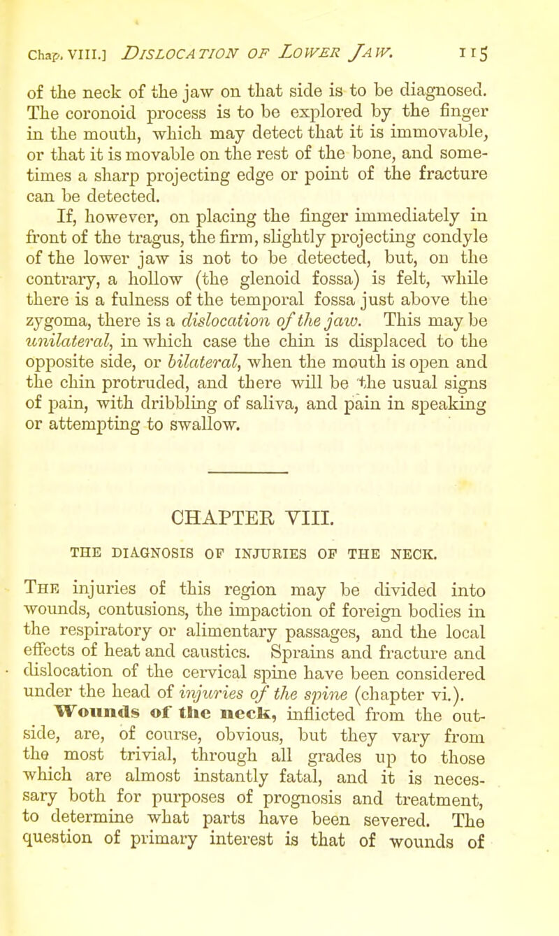 chap.viii.] Dislocation of Lower Jaw. irg of the neck of the jaw on that side is to be diagnosed. The coronoid process is to be explored by the finger in the mouth, which may detect that it is immovable, or that it is movable on the rest of the bone, and some- times a sharp projecting edge or point of the fracture can be detected. If, however, on placing the finger immediately in front of the tragus, the firm, slightly projecting condyle of the lower jaw is not to be detected, but, on the contrary, a hollow (the glenoid fossa) is felt, while there is a fulness of the temporal fossa just above the zygoma, there is a dislocation of the jaw. This may be unilateral, in which case the chin is displaced to the opposite side, or bilateral, when the mouth is open and the chin protruded, and there will be the usual signs of pain, with dribbling of saliva, and pain in speaking or attempting to swallow. CHAPTER VIII. THE DIAGNOSIS OF INJURIES 01 THE NECK. The injuries of this region may be divided into woimds, contusions, the impaction of foreign bodies in the respiratory or alimentary passages, and the local effects of heat and caustics. Spraiais and fracture and dislocation of the ceiwical spine have been considered under the head of injuries of the spine (chapter vi.). Wounds of the neck, inflicted from the out- side, are, of course, obvious, but they vary from the most trivial, through all grades up to those which are almost instantly fatal, and it is neces- sary both for purposes of prognosis and treatment, to determine what parts have been severed. The question of primary interest is that of wounds of