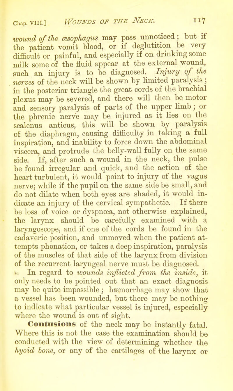 wound of the cesophagus may pass unnoticed; but if tlie patient vomit blood, or if deglutition be very difficult or painful, and especially if on drinking some milk some of the fluid appear at the external wound, such an injury is to be diagnosed. Injury of the 7ierves of the neck will be shown by limited paralysis; in the posterior triangle the great cords of the brachial plexus may be severed, and there will then be motor and sensory paralysis of parts of the upper limb; or the phrenic nerve may be injured as it lies on the scalenus anticus, this will be shown by_ paralysis of the diaphragm, causing difficulty in taking a full inspiration, and inability to force down the abdominal viscera, and protrude the belly-wall fully on the same side. If, after such a wound in the neck, the pulse be found iiTegular and quick, and the action of the heart turbulent, it would point to injury of the vagus nerve; while if the pupil on the same side be small, and do not dilate when both eyes are shaded, it would in- dicate an injury of the cervical sympathetic. If there be loss of voice or dyspnoea, not otherwise explained, the larynx should be carefully examined with a laryngoscope, and if one of the cords be found in the cadaveric position, and unmoved when the patient at- tempts phonation, or takes a deep inspiration, paralysis of the muscles of that side of the larynx from division of the recurrent laryngeal nerve must be diagnosed, it; In regard to wounds inJUcted from the inside, it only needs to be pointed out that an exact diagnosis may be quite impossible; haemorrhage may show that a vessel has been wounded, but there may be nothing to indicate what particular vessel is injured, especially where the wound is out of sight. Contusions of the neck may be instantly fatal. Where this is not the case the examination should be conducted with the view of determining whether the hyoid hone, or any of the cartilages of the larynx or