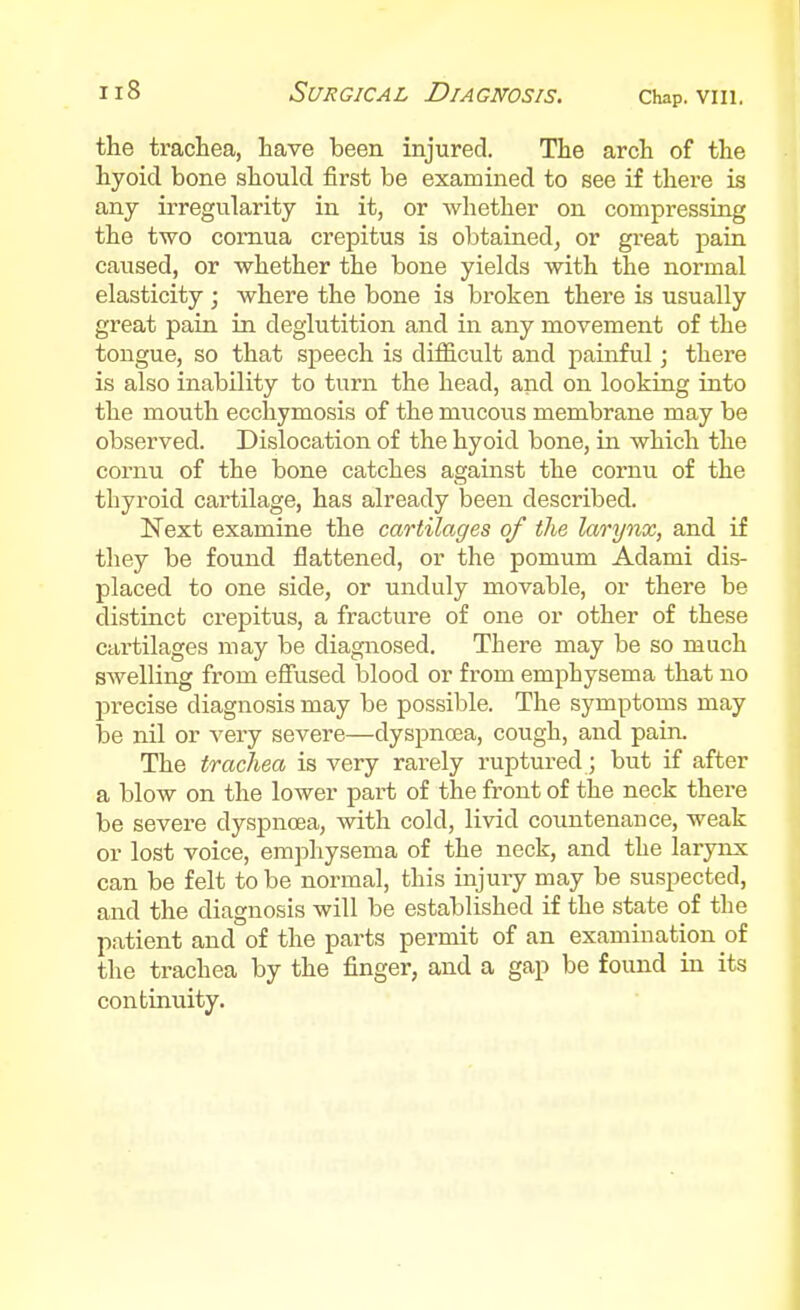 the trachea, have been injured. The arch of the hyoid bone should first be examined to see if there is any irregularity in it, or whether on compressing the two comua crepitus is obtained, or great pain caused, or whether the bone yields with the normal elasticity ; where the bone is broken there is usually great pain in deglutition and in any movement of the tongue, so that speech is difficult and painful; there is also inability to turn the head, and on looking into the mouth ecchymosis of the mucous membrane may be observed. Dislocation of the hyoid bone, in which the cornu of the bone catches against the coruu of the thyroid cartilage, has already been described. Next examine the cartilages of the larynx, and if they be found flattened, or the pomum Adami dis- placed to one side, or unduly movable, or there be distinct crepitus, a fracture of one or other of these cartilages may be diagnosed. There may be so much swelling from effused blood or from emphysema that no precise diagnosis may be possil^le. The symptoms may loe nil or very severe—dyspnoea, cough, and pain. The trachea is very rarely ruptured; but if after a blow on the lower part of the front of the neck there be severe dyspnoea, with cold, livid coimtenance, weak or lost voice, emphysema of the neck, and the larynx can be felt to be normal, this injury may be suspected, and the diagnosis will be established if the state of the patient and of the parts permit of an examination of the trachea by the finger, and a gap be found in its continuity.