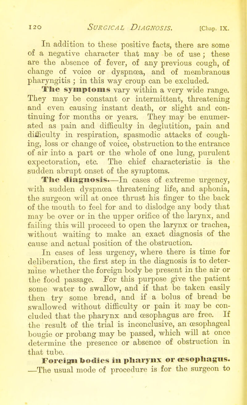 In addition to these positive facts, there are some of a negative character that may be of use; these are the absence of fever, of any previous cough, of change of voice or dyspnoea, and of membranous pharyngitis ; in this way croup can be excluded. Tlie symptoms vary within a very wide range. They may be constant or intermittent, threatening and even causing instant death, or slight and con- tinuing for months or years. They may be enumer- ated as pain and difficulty in deglutition, pain and difficulty in respiration, spasmodic attacks of cough- ing, loss or change of voice, obstruction to the entrance of air into a part or the whole of one lung, purulent expectoration, etc. The chief characteristic is the sudden abrupt onset of the symptoms. Tlie diag:iiosis.—In cases of extreme urgency, with sudden dyspnoea threatening life, and aphonia, the surgeon will at once thrust his finger to the back of the mouth to feel for and to dislodge any body that may be over or in the upper orifice of the larynx, and failing this will proceed to open the larynx or trachea, without waiting to make an exact diagnosis of the cause and actual position of the obstruction. In cases of less urgency, where there is time for deliberation, the first step in the diagnosis is to deter- mine whether the foreign body be present in the air or the food passage. For this purpose give the patient some water to swallow, and if that be taken easily then try some bread, and if a bolus of bread be swallowed without difficulty or pain it may be con- cluded that the pharynx and oesophagus are free. If the result of the trial is inconclusive, an oesophageal bougie or probang may be passed, which will at once determine the presence or absence of obstruction in that tvibe. Foreigrii toodies in pharynx or oesopliagiis. —The usual mode of procedure is for the surgeon to