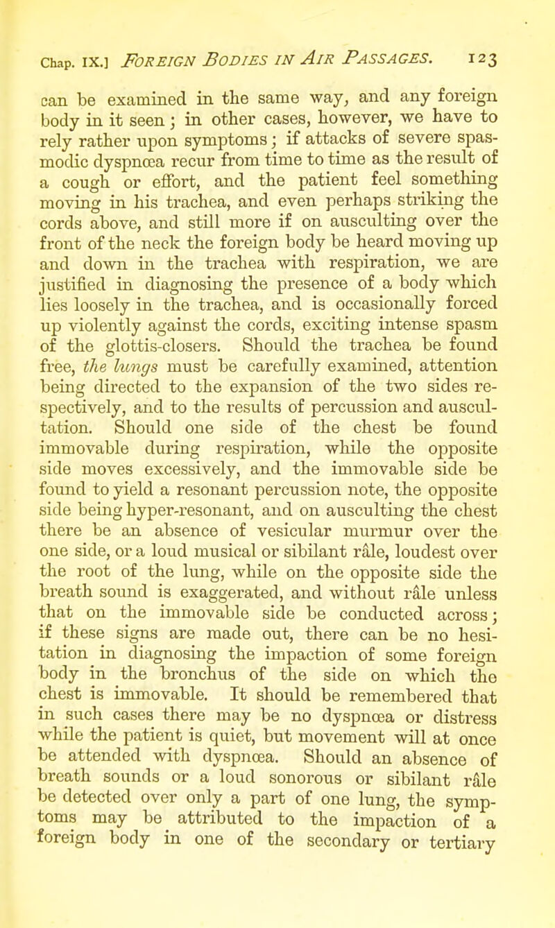 can be examined in tbe same way, and any foreign body in it seen; in other cases, However, we have to rely rather upon symptoms; if attacks of severe spas- modic dyspnoja recur from time to time as the result of a cough or effort, and the patient feel something moving in his trachea, and even perhaps striking the cords above, and still more if on ausculting over the front of the neck the foreign body be heard moving up and down in the trachea with respiration, we are justified in diagnosing the presence of a body which lies loosely in the trachea, and is occasionally forced up violently against the cords, exciting intense spasm of the glottis-closers. Should the trachea be found free, the lungs must be carefully examined, attention being directed to the expansion of the two sides re- spectively, and to the results of percussion and auscul- tation. Should one side of the chest be found immovable during respiration, while the opposite side moves excessively, and the immovable side be found to yield a resonant percussion note, the opposite side being hyper-resonant, and on ausculting the chest there be an absence of vesicular murmur over the one side, or a loud musical or sibilant rale, loudest over the root of the lung, while on the opposite side the breath sound is exaggerated, and without rale unless that on the immovable side be conducted across; if these signs are made out, there can be no hesi- tation in diagnosing the impaction of some foreign body in the bronchus of the side on which the chest is immovable. It should be remembered that in such cases there may be no dysj)noea or distress while the patient is quiet, but movement will at once be attended with dyspnoea. Should an absence of breath sounds or a loud sonorous or sibilant rS,le be detected over only a part of one lung, the symp- toms may be attributed to the impaction of a foreign body in one of the secondary or tertiary