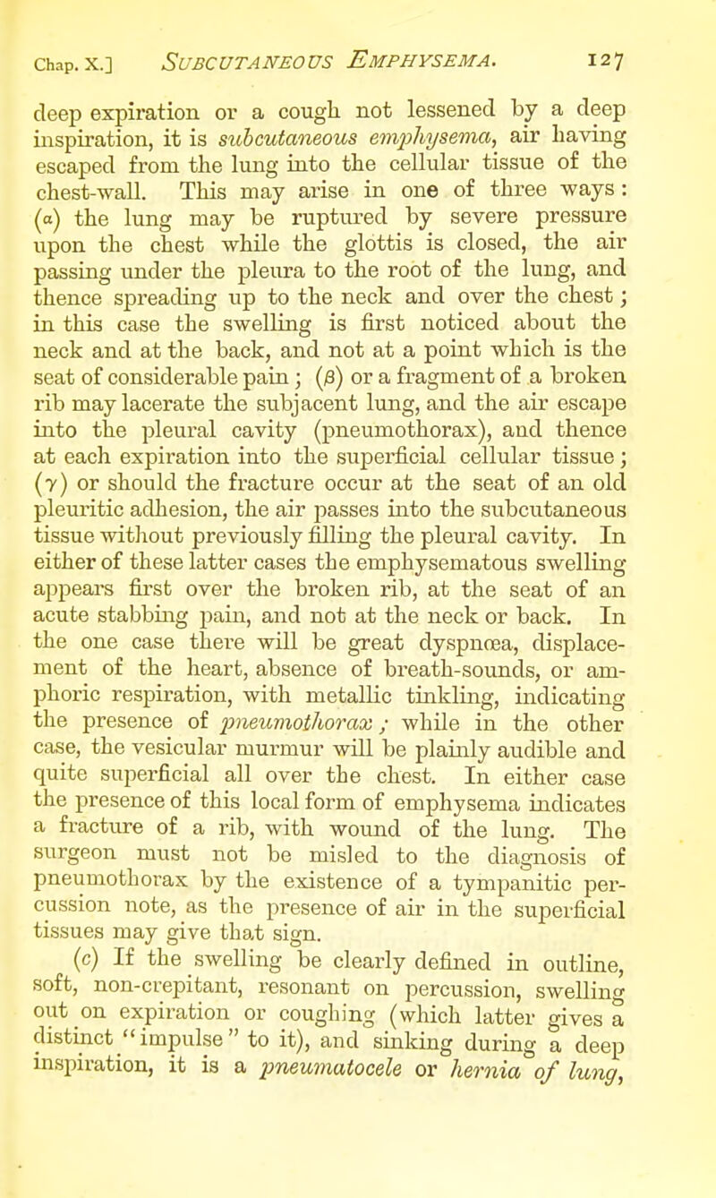deep expiration ov a cough not lessened by a deep inspiration, it is subcutaneous empliysema^ air having escaped from the lung into the cellular tissue of the chest-wall. This may arise in one of three ways: (a) the lung may be ruptiu-ed by severe pressure upon the chest while the glottis is closed, the air passing under the pleura to the root of the lung, and thence spreading up to the neck and over the chest; in this case the swelling is first noticed about the neck and at the back, and not at a point which is the seat of considerable pain; (^) or a fragment of a broken rib may lacerate the subjacent lung, and the air escape into the pleural cavity (pneumothorax), and thence at each expiration into the superficial cellular tissue; (7) or should the fracture occur at the seat of an old pleuritic adhesion, the air passes into the subcutaneous tissue witliout previously filling the pleural cavity. In either of these latter cases the emphysematous swelling appears first over the broken rib, at the seat of an acute stabbing pain, and not at the neck or back. In the one case there will be great dyspnoea, displace- ment of the heart, absence of breath-sounds, or am- phoric respiration, with metallic tinkling, indicating the presence of i:)muvxothorax; while in the other case, the vesicular murmur will be plainly audible and quite superficial all over the chest. In either case the presence of this local form of emphysema indicates a fracture of a rib, with wound of the lung. The surgeon must not be misled to the diagnosis of pneumothorax by the existence of a tympanitic per- cussion note, as the presence of air in the superficial tissues may give that sign. (c) If the swelling be clearly defined in outline, soft, non-crepitant, resonant on percussion, swelling out on expiration or coughing (which latter gives a distinct impulse to it), and sinking during a deep inspiration, it is a imeumatocele or hernia of lung,