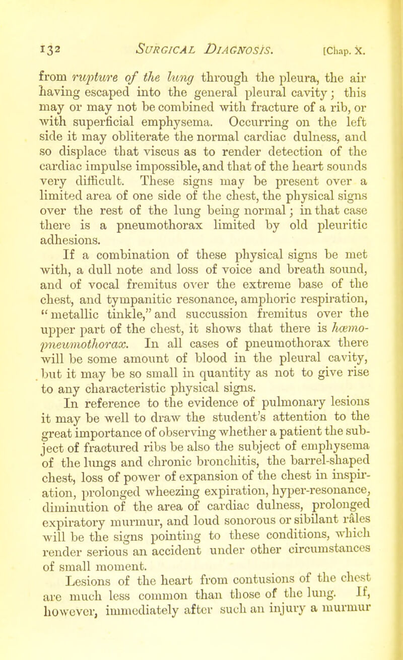 from rupture of the king tlirough the pleura, the air having escaped into the general pleural cavity; this may or may not be combined with fracture of a rib, or with superficial emphysema. Occurring on the left side it may obliterate the normal cardiac dulness, and so displace that viscus as to render detection of the cardiac impulse impossible, and that of the heart sounds veiy difficult. These signs may be present over a limited area of one side of the chest, the physical signs over the rest of the lung being normal; in that case there is a pneumothorax limited by old pleuritic adhesions. If a combination of these physical signs be met with, a dull note and loss of voice and breath sound, and of vocal fremitus oyer the extreme base of the chest, and tympanitic resonance, amphoric respiration,  metallic tinkle, and succussion fremitus over the upper part of the chest, it shows that there is hcemo- pneumothorax. In all cases of pneumothorax there will be some amount of blood in the pleural cavity, but it may be so small in quantity as not to give rise to any characteristic physical signs. In reference to the evidence of pulmonary lesions it may be well to draw the student's attention to the great importance of observing whether a patient the sub- ject of fractured ribs be also the subject of emphysema of the hmgs and chronic bronchitis, the barrel-shaped chest, loss of power of expansion of the chest in inspii-- ation, prolonged wheezing expiration, hyper-resonance, diminution of the area of cardiac dulness, prolonged expiratory murmur, and loud sonorous or sibilant rales will be the signs pointing to these conditions, whicli render serious an accident under other circumstances of small moment. Lesions of the heart from contusions of the chest are much less counnon than those of the lung. If, however, immediately after such an injury a murmur