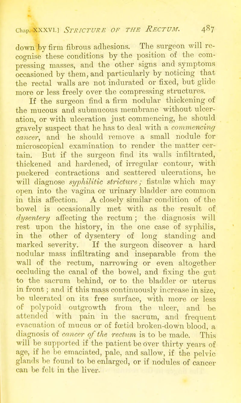 down by firm fibrous adhesions. Tlie surgeon will re- cognise these conditions by the position of the com- pressing masses, and the other signs and symptoms occasioned by them, and particularly by noticing that the rectal walls are not indurated or fixed, but glide more or less freely over the compressing structures. If the surgeon find a firm nodular thickening of the mucous and submucous membi-ane without ulcer- ation, or with ulceration just commencing, he should gravely suspect that he has to deal with a commencing cancer., and he should remove a small nodule for microscopical examination to render the matter cer- tain. But if the surgeon find its walls infiltrated, thickened and hardened, of irregular contour, with puckered contractions and scattered ulcerations, he will diagnose syphilitic stricture; fistulse which may open into the vagina or urinary bladder are common in this aflfection. A closely similar condition of the bowel is occasionally met with as the result of dysentery aSecting the rectum; the diagnosis will rest upon the history, in the one case of syphilis, in the other of dysentery of long standing and marked severity. If the surgeon discover a hard nodular mass infiltrating and inseparable from the wall of the rectum, narrowing or even altogether occluding the canal of the bowel, and fixing the gut to the sacrum behind, or to the bladder or uterus in front; and if this mass continuously increase in size, be vilcerated on its free sui-face, with more or less of polypoid outgrowth from the ulcer, and be attended with pain in the sacrum, and frequent evacuation of mucus or of foetid broken-down blood, a diagnosis of cancer of the rectum is to be made. This will be supported if the patient be over thirty years of age, if he be emaciated, pale, and sallow, if the pelvic glands be found to be enlarged, or if nodules of cancer can be felt in the liver-