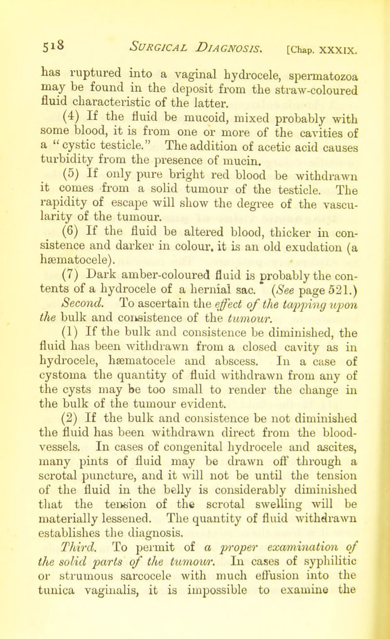 has ruptured into a vaginal hydrocele, spermatozoa may be found in the deposit from the straw-coloured fluid characteristic of the latter. (4) If the fluid be mucoid, mixed probably with some blood, it is from one or more of the cavities of a  cystic testicle. The addition of acetic acid causes turbidity from the presence of mucin. (5) If only pure bright red blood be withdrawn it comes from a solid tumour of the testicle. The rapidity of escape will show the degree of the vascu- larity of the tumour. (6) If the fluid be altered blood, thicker in con- sistence and darker in colour, it is an old exudation (a hsematocele). (7) Dark amber-coloured fluid is probably the con- tents of a hydrocele of a hernial sac. * {See page 521.) Second. To ascertain the effect of the twpj)ing upon the bulk and coiksistence of the tumour. (1) If the bulk and consistence be diminished, the fluid has been withdrawn from a closed cavity as in hydrocele, hsematocele and abscess. In a case of cystoma the quantity of fluid withdrawn from any of the cysts may be too small to render the change in the bulk of the tumour evident. (2) If the bulk and consistence be not diminished the fluid has been withdrawn direct from the blood- vessels. In cases of congenital hydrocele and ascites, many pints of fluid may be drawn ofi through a scrotal puncture, and it will not be until the tension of the fluid in the belly is considerably diminished that the tension of the scrotal swelling will be materially lessened. The quantity of fluid withdrawn establishes the diagnosis. Third. To permit of a proper examination of the solid j)a-i'ts of the tiimou/r. In cases of syphilitic or strumous sarcocele with much eflusion into the tunica vaginalis, it is impossible to examine the