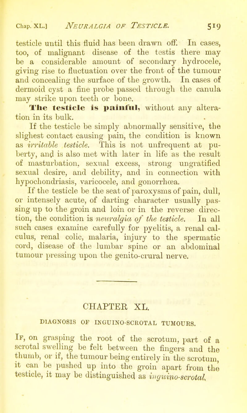testicle until this fluid has been drawn off. In cases, too, of malignant disease of the testis there may- be a considerable amount of secondary hydrocele, giving rise to fluctuation over the front of the tumour and concealing the surface of the growth. In cases of dermoid cyst a fine probe passed through the canula may strike upon teeth or bone. The testicle is painful, without any altera- tion in its bulk. If the testicle be simply abnormally sensitive, the slighest contact causing pain, the condition is known as irritable testicle. This is not unfrequent at pu- berty, angl is also met with later in life as the result of masturbation, sexual excess, strong ungratified sexual desire, and debility, and in connection with hypochondriasis, vai'icocele, and gonorrhcea. If the testicle be the seat of paroxysms of pain, dull, or intensely acute, of darting character usually pas- sing up to the groin and loin or in the reverse direc- tion, the condition is neuralgia of the testicle. In all such cases examine carefully for pyelitis, a renal cal- culus, renal colic, malaria, injury to the spermatic cord, disease of the lumbar spine or an abdominal tumour pressing upon the genito-crural nerve. CHAPTER XL. DIAGNOSIS OP INGUINO-SCROTAL TUMOURS. If, on grasping the root of the scrotum, part of a scrotal swelling be felt between the fingers and the thumb, or if, the tumour being entirely in the scrotum, it can be pushed up into the groin apart from the testicle, it may be distinguished as ivfftnno-seroial.