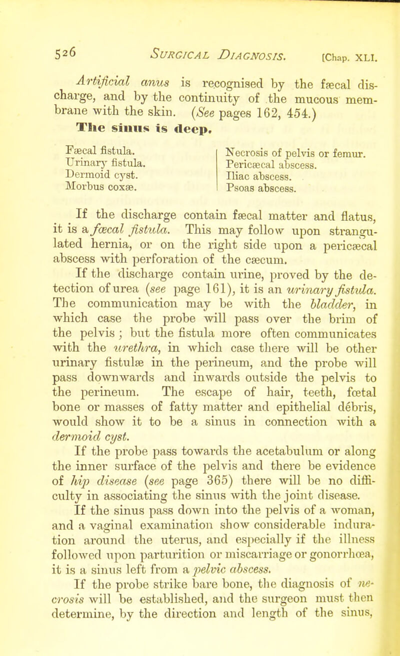 Artificial anus is recognised by the ffecal dis- charge, and by the continuity of the mucous mem- brane with the skin. {See pages 162, 454.) The sinus is deep. Fsecal fistula. Urinarj' fistula. Dermoid cj'st. Morbus C0X3B. Necrosis of pelvis or femur. PericEecal abscess. Iliac abscess. Psoas abscess. If the discharge contain fsecal matter and flatus, it is 9, faecal fistula. This may follow upon strangu- lated hernia, or on the right side upon a pericaecal abscess with perforation of the caecum. If the discharge contain urine, proved by the de- tection of urea (see page 161), it is an urinary fistula. The commiinication may be with the bladder, in which case the probe will pass over the brim of the pelvis ; but the fistula more often communicates with the urethra, in which case there will be other urinary fistulse in the perineum, and the probe will pass downwards and inwards outside the pelvis to the perineum. The escape of hair, teeth, fcetal bone or masses of fatty matter and epithelial debris, would show it to be a sinus in connection with a dermoid cyst. If the probe pass towards the acetabulum or along the inner surface of the pelvis and there be evidence of hijJ disease (see page 365) there will be no diffi- culty in associating the sinus with the joiiit disease. If the sinus pass down into the pelvis of a woman, and a vaginal examination show considerable indura- tion ai'ound the uterus, and especially if the illness followed upon parturition or miscarriage or gonorrhoea, it is a sinus left from a j^dvic abscess. If the probe strike bare bone, tlie diagnosis of ?w- crosis will be established, and the surgeon must then determine, by the direction and length of the sinus,