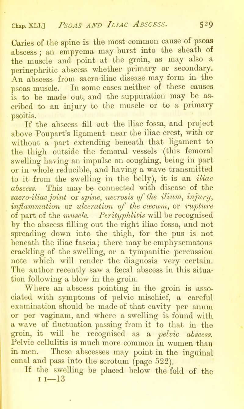 Caries of the spine is the most common cause of psoas abscess; an empyema may burst into the sheath of the muscle and point at the groin, as may also a perinephritic abscess whether primary or secondary. An abscess from sacro-iliac disease may form in the psoas muscle. In some cases neither of these causes is to be made out, and the suppuration may be as- cribed to an injury to the muscle or to a primary psoitis. If the abscess fill out the iliac fossa, and project above Poupart's ligament near the iliac crest, with or without a part extending beneath that ligament to the thigh outside the femoral vessels (this femoral swelling having an impulse on coughing, being in part or in whole reducible, and having a wave transmitted to it from the swelling in the belly), it is an iliac abscess. This may be connected with disease of the sacro-iliac joint or spine, necrosis of the ilium, injury, inflammation or ulceration of the ccecum, or rupture of part of the 7moscle. Perityphlitis will be recognised by the abscess filling out the right iliac fossa, and not spreading down into the thigh, for the pus is not beneath the iliac fascia; there may be emphysematous crackling of the swelling, or a tympanitic percussion note which will render the diagnosis very certain. The author recently saw a fsecal abscess in this situa- tion following a blow in the groin. Where an abscess pointing in the groin is asso- ciated with symptoms of pelvic mischief, a careful examination should be made of that cavity per anum or per vaginam, and where a swelling is found with a wave of fluctuation passing from it to that in the groin, it will be recognised as a pelvic abscess. Pelvic cellulitis is much more common in women than in men. These abscesses may point in the inguinal canal and pass into the scrotum (page 522). If the swelling be placed below the fold of the I 1—13